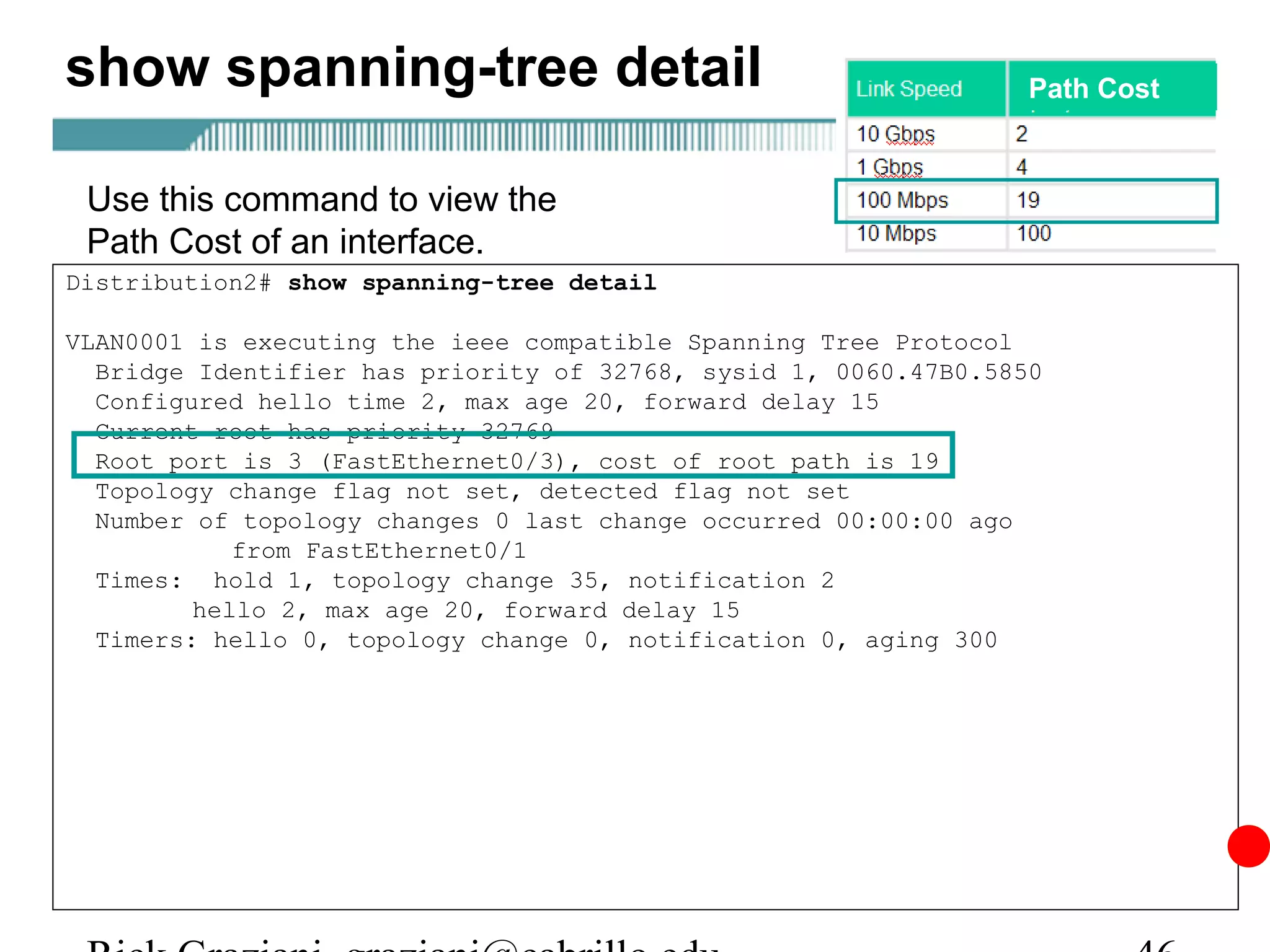 show spanning-tree detail                                        Path Cost



 Use this command to view the
 Path Cost of an interface.
Distribution2# show spanning-tree detail

VLAN0001 is executing the ieee compatible Spanning Tree Protocol
  Bridge Identifier has priority of 32768, sysid 1, 0060.47B0.5850
  Configured hello time 2, max age 20, forward delay 15
  Current root has priority 32769
  Root port is 3 (FastEthernet0/3), cost of root path is 19
  Topology change flag not set, detected flag not set
  Number of topology changes 0 last change occurred 00:00:00 ago
            from FastEthernet0/1
  Times: hold 1, topology change 35, notification 2
         hello 2, max age 20, forward delay 15
  Timers: hello 0, topology change 0, notification 0, aging 300
 