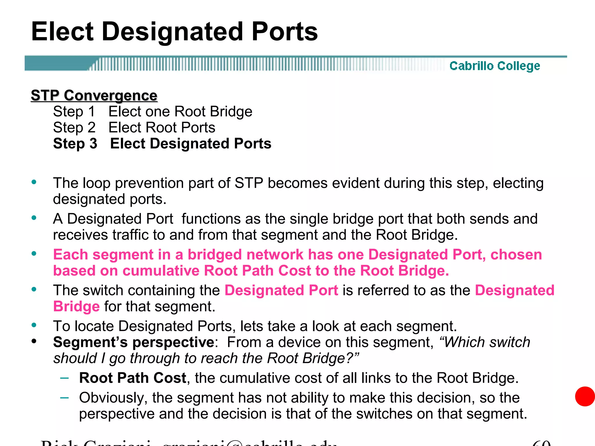 Elect Designated Ports

STP Convergence
  Step 1 Elect one Root Bridge
  Step 2 Elect Root Ports
  Step 3 Elect Designated Ports

• The loop prevention part of STP becomes evident during this step, electing
    designated ports.
•   A Designated Port functions as the single bridge port that both sends and
    receives traffic to and from that segment and the Root Bridge.
•   Each segment in a bridged network has one Designated Port, chosen
    based on cumulative Root Path Cost to the Root Bridge.
•   The switch containing the Designated Port is referred to as the Designated
    Bridge for that segment.
•   To locate Designated Ports, lets take a look at each segment.
•   Segment’s perspective: From a device on this segment, “Which switch
    should I go through to reach the Root Bridge?”
     – Root Path Cost, the cumulative cost of all links to the Root Bridge.
     – Obviously, the segment has not ability to make this decision, so the
        perspective and the decision is that of the switches on that segment.
 