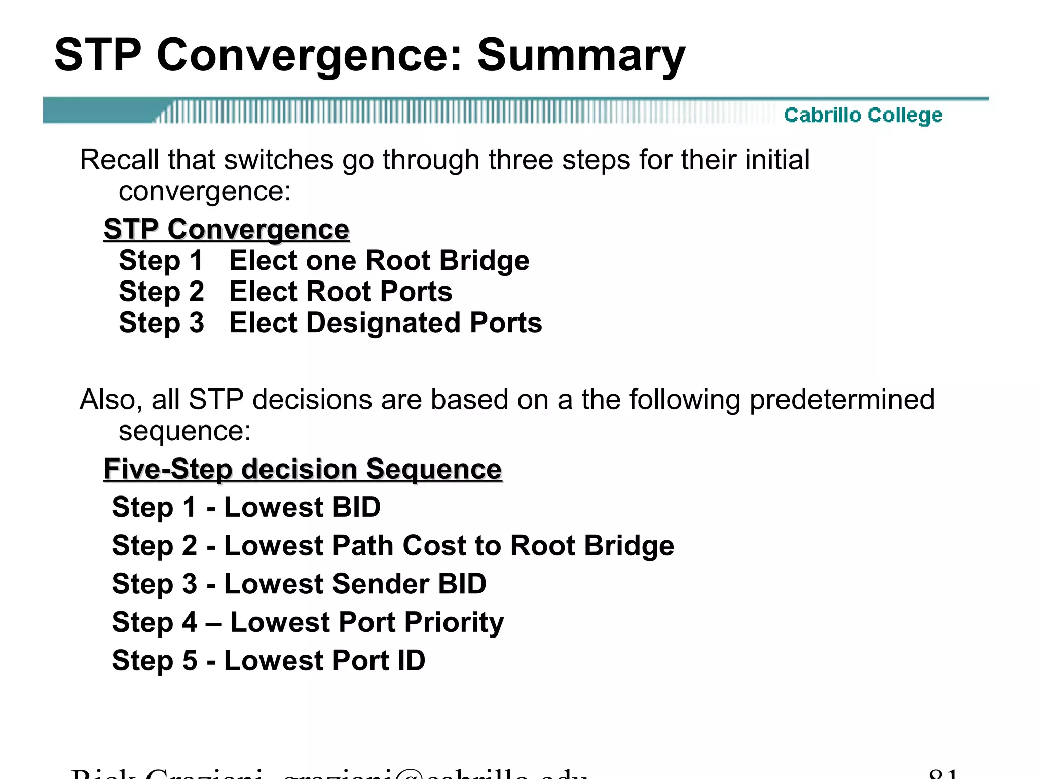 STP Convergence: Summary

Recall that switches go through three steps for their initial
  convergence:
 STP Convergence
  Step 1 Elect one Root Bridge
  Step 2 Elect Root Ports
  Step 3 Elect Designated Ports

Also, all STP decisions are based on a the following predetermined
   sequence:
  Five-Step decision Sequence
  Step 1 - Lowest BID
  Step 2 - Lowest Path Cost to Root Bridge
  Step 3 - Lowest Sender BID
  Step 4 – Lowest Port Priority
  Step 5 - Lowest Port ID
 