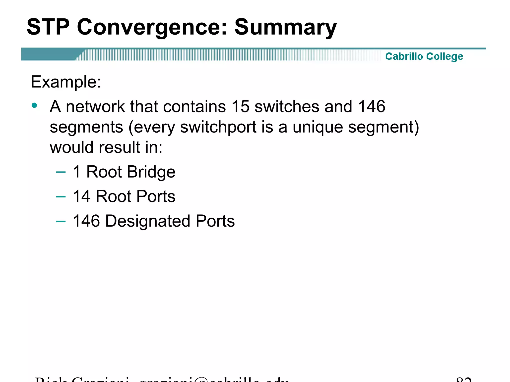 STP Convergence: Summary

Example:
• A network that contains 15 switches and 146
  segments (every switchport is a unique segment)
  would result in:
   – 1 Root Bridge
   – 14 Root Ports
   – 146 Designated Ports
 