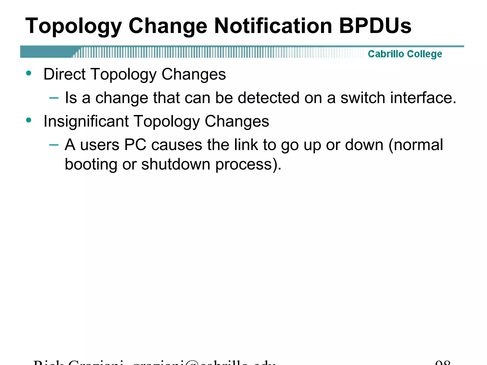 Topology Change Notification BPDUs

• Direct Topology Changes
     – Is a change that can be detected on a switch interface.
•   Insignificant Topology Changes
     – A users PC causes the link to go up or down (normal
       booting or shutdown process).
 