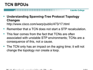 TCN BPDUs

• Understanding Spanning-Tree Protocol Topology
  Changes
  http://www.cisco.com/warp/public/473/17.html
• Remember that a TCN does not start a STP recalculation.
• This fear comes from the fact that TCNs are often
  associated with unstable STP environments; TCNs are a
  consequence of this, not a cause.
• The TCN only has an impact on the aging time; it will not
  change the topology nor create a loop.
 