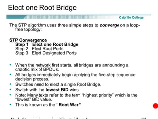 Elect one Root Bridge

The STP algorithm uses three simple steps to converge on a loop-
  free topology:

STP Convergence
  Step 1 Elect one Root Bridge
  Step 2 Elect Root Ports
  Step 3 Elect Designated Ports

• When the network first starts, all bridges are announcing a
    chaotic mix of BPDUs.
•   All bridges immediately begin applying the five-step sequence
    decision process.
•   Switches need to elect a single Root Bridge.
•   Switch with the lowest BID wins!
•   Note: Many texts refer to the term “highest priority” which is the
    “lowest” BID value.
•   This is known as the “Root War.”
 