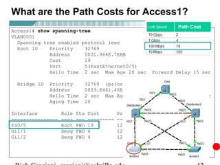 What are the Path Costs for Access1?
                                                                  Path Cost
Access1# show spanning-tree
VLAN0001
  Spanning tree enabled protocol ieee
  Root ID    Priority    32769
             Address     0001.964E.7EBB
             Cost        19
             Port        5(FastEthernet0/5)
             Hello Time 2 sec Max Age 20 sec              Forward Delay 15 sec

  Bridge ID   Priority          32769 (priority 32768 sys-id-ext 1)
              Address           0003.E461.46EC
              Hello Time        2 sec Max Age 20 sec Forward Delay 15 sec
              Aging Time        20

Interface          Role   Sts   Cost        Prio.Nbr   Type
----------------   ----   ---   ---------   --------   ----------------------
Fa0/5              Root   FWD   19          128.5      P2p
Gi1/1              Desg   FWD   4           128.25     P2p
Gi1/2              Desg   FWD   4           128.26     P2p
 