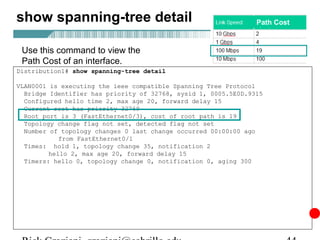 show spanning-tree detail                                       Path Cost



 Use this command to view the
 Path Cost of an interface.
Distribution1# show spanning-tree detail

VLAN0001 is executing the ieee compatible Spanning Tree Protocol
  Bridge Identifier has priority of 32768, sysid 1, 0005.5E0D.9315
  Configured hello time 2, max age 20, forward delay 15
  Current root has priority 32769
  Root port is 3 (FastEthernet0/3), cost of root path is 19
  Topology change flag not set, detected flag not set
  Number of topology changes 0 last change occurred 00:00:00 ago
            from FastEthernet0/1
  Times: hold 1, topology change 35, notification 2
         hello 2, max age 20, forward delay 15
  Timers: hello 0, topology change 0, notification 0, aging 300
 