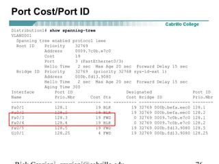 Port Cost/Port ID
Distribution1# show spanning-tree
VLAN0001
  Spanning tree enabled protocol ieee
  Root ID    Priority      32769
             Address      0009.7c0b.e7c0
             Cost         19
             Port         3 (FastEthernet0/3)
             Hello Time     2 sec Max Age 20 sec Forward Delay 15 sec
  Bridge ID Priority       32769 (priority 32768 sys-id-ext 1)
             Address      000b.fd13.9080
             Hello Time     2 sec Max Age 20 sec Forward Delay 15 sec
             Aging Time 300
Interface         Port ID                     Designated                  Port ID
Name              Prio.Nbr       Cost Sts     Cost Bridge ID              Prio.Nbr
---------------- -------- --------- --- --------- --------------------    --------
Fa0/1             128.1            19 BLK       19 32769 000b.befa.eec0   128.1
Fa0/2             128.2            19 BLK       19 32769 000b.befa.eec0   128.2
Fa0/3             128.3            19 FWD        0 32769 0009.7c0b.e7c0   128.1
Fa0/4             128.4            19 BLK        0 32769 0009.7c0b.e7c0   128.2
Fa0/5             128.5            19 FWD       19 32769 000b.fd13.9080   128.5
Gi0/1             128.25            4 FWD       19 32769 000b.fd13.9080   128.25
 