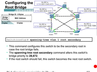 Configuring the
Root Bridge




Switch(config)# spanning-tree vlan 1 root secondary

• This command configures this switch to be the secondary root in
  case the root bridge fails.
• The spanning-tree root secondary command alters this switch's
  bridge priority to 28,672.
• If the root switch should fail, this switch becomes the next root switch.
 