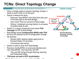 TCNs: Direct Topology Change
•   When a bridge needs to signal a topology change, it
    starts to send TCNs on its root port.
•   Switch A detects link down.                                       Config BPDU Root
     – Removes “best BPDU” from Root Port (this port
         is the best path to the Root Bridge)                Idle MAC
                                                            entries are
     – Can’t send TCN out root port to Root bridge.           flushed              TCN
                                                                           C               D
     – Without Uplinkfast (coming) Switch A not aware
         of another path to root.
•   Switch C is aware of down link and sends TCN
                                                                               X RP
                                                                  B               A              E
    message out RP to Root Bridge.
•   Root Bridge sends Configuration BPDU with TCN                          NDP (Blocking)
                                                                          New RP (Blocking,
    bit set to let switches know of configuration change.                 Listening, Learning,
                                                                          Forwarding)
•   All switches:
     – Shorten MAC address tables aging time to
         Forward Delay (15 seconds).
     – This flushes idle entries.
•   Switch A waits to hear from Root Bridge.
•   Receives Config BPDU on previously blocked port,
    new “best BPDU”, this becomes new RP.
     – This new RP will go through listening, learning
         and forwarding states.
•   TCN does not start a STP recalculation.
 