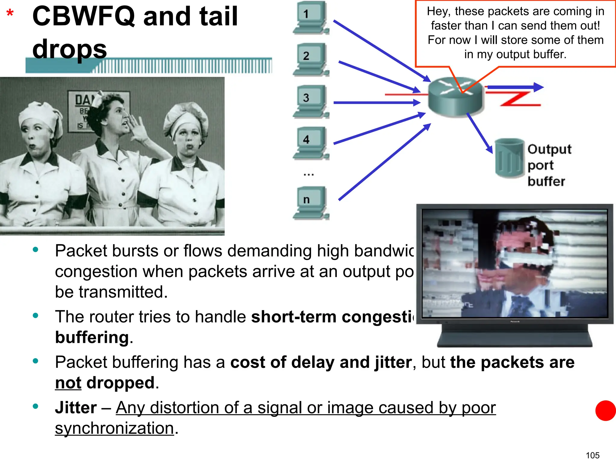 105
• Packet bursts or flows demanding high bandwidth can cause
congestion when packets arrive at an output port faster than they can
be transmitted.
• The router tries to handle short-term congestions by packet
buffering.
• Packet buffering has a cost of delay and jitter, but the packets are
not dropped.
• Jitter – Any distortion of a signal or image caused by poor
synchronization.
CBWFQ and tail
drops
* Hey, these packets are coming in
faster than I can send them out!
For now I will store some of them
in my output buffer.
 