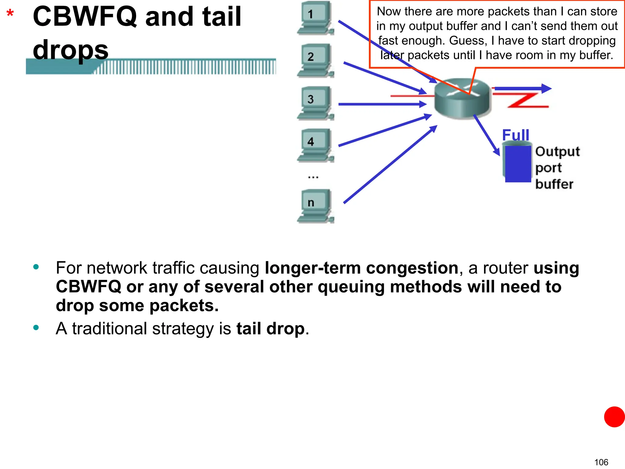 106
CBWFQ and tail
drops
• For network traffic causing longer-term congestion, a router using
CBWFQ or any of several other queuing methods will need to
drop some packets.
• A traditional strategy is tail drop.
* Now there are more packets than I can store
in my output buffer and I can’t send them out
fast enough. Guess, I have to start dropping
later packets until I have room in my buffer.
Full
 