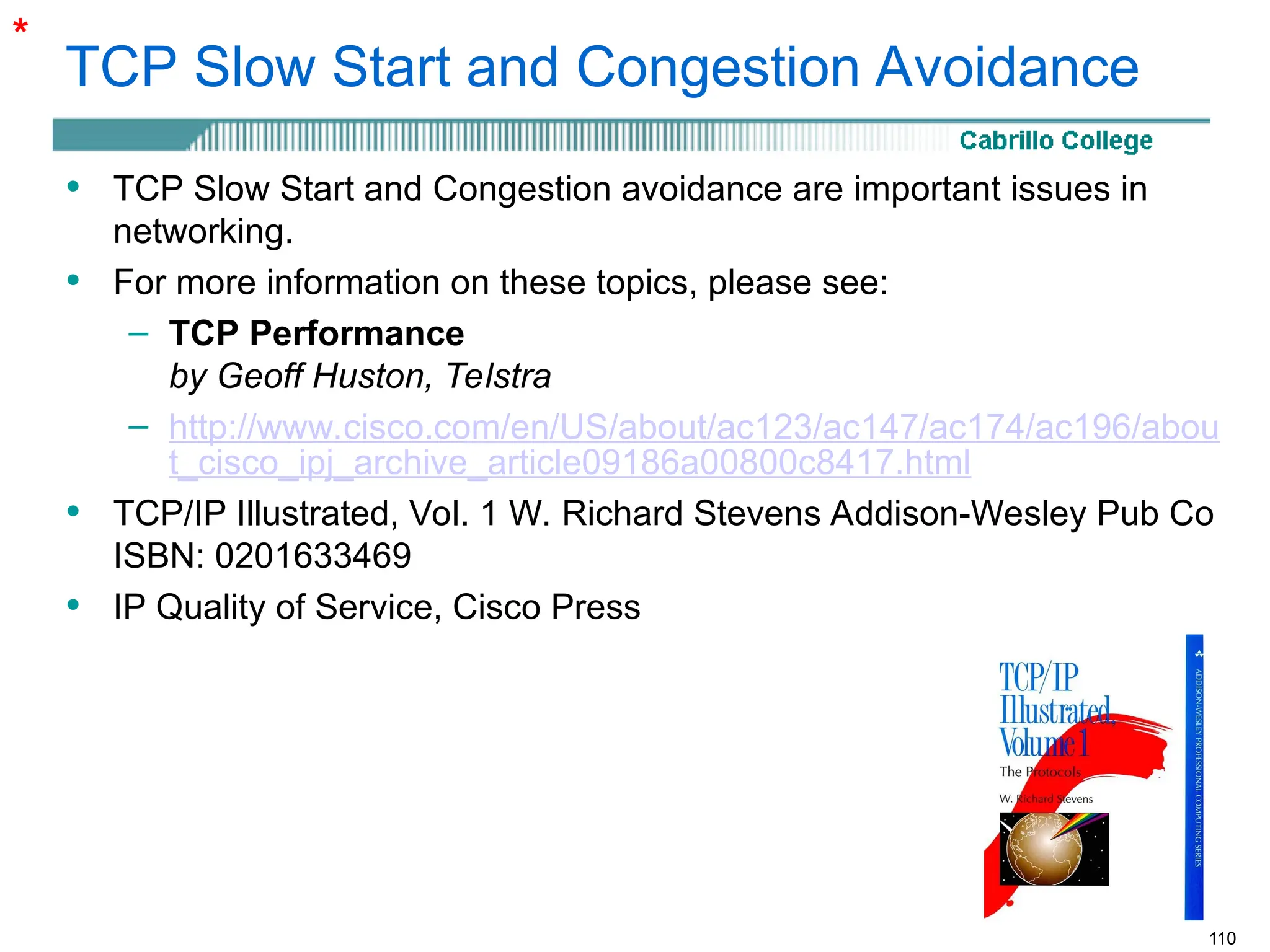 110
TCP Slow Start and Congestion Avoidance
• TCP Slow Start and Congestion avoidance are important issues in
networking.
• For more information on these topics, please see:
– TCP Performance
by Geoff Huston, Telstra
– http://www.cisco.com/en/US/about/ac123/ac147/ac174/ac196/abou
t_cisco_ipj_archive_article09186a00800c8417.html
• TCP/IP Illustrated, Vol. 1 W. Richard Stevens Addison-Wesley Pub Co
ISBN: 0201633469
• IP Quality of Service, Cisco Press
*
 