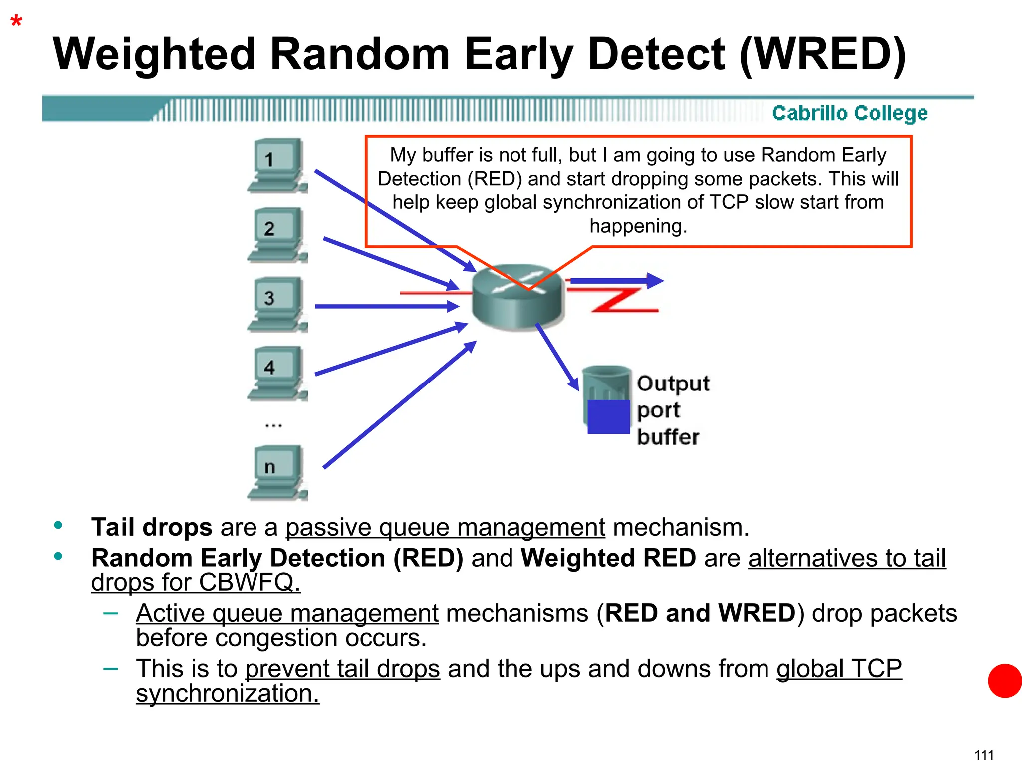 111
Weighted Random Early Detect (WRED)
• Tail drops are a passive queue management mechanism.
• Random Early Detection (RED) and Weighted RED are alternatives to tail
drops for CBWFQ.
– Active queue management mechanisms (RED and WRED) drop packets
before congestion occurs.
– This is to prevent tail drops and the ups and downs from global TCP
synchronization.
*
My buffer is not full, but I am going to use Random Early
Detection (RED) and start dropping some packets. This will
help keep global synchronization of TCP slow start from
happening.
 