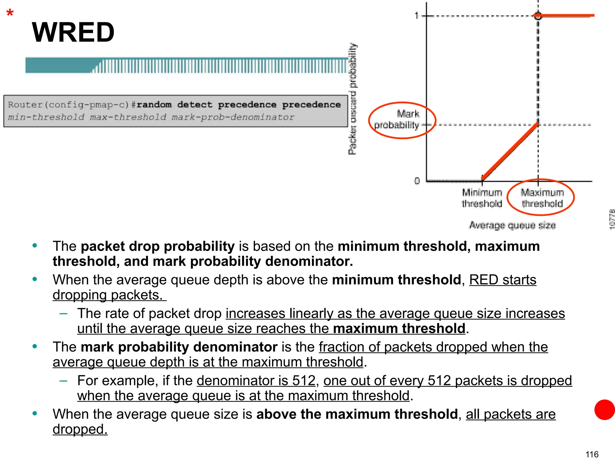 116
WRED
• The packet drop probability is based on the minimum threshold, maximum
threshold, and mark probability denominator.
• When the average queue depth is above the minimum threshold, RED starts
dropping packets.
– The rate of packet drop increases linearly as the average queue size increases
until the average queue size reaches the maximum threshold.
• The mark probability denominator is the fraction of packets dropped when the
average queue depth is at the maximum threshold.
– For example, if the denominator is 512, one out of every 512 packets is dropped
when the average queue is at the maximum threshold.
• When the average queue size is above the maximum threshold, all packets are
dropped.
*
 