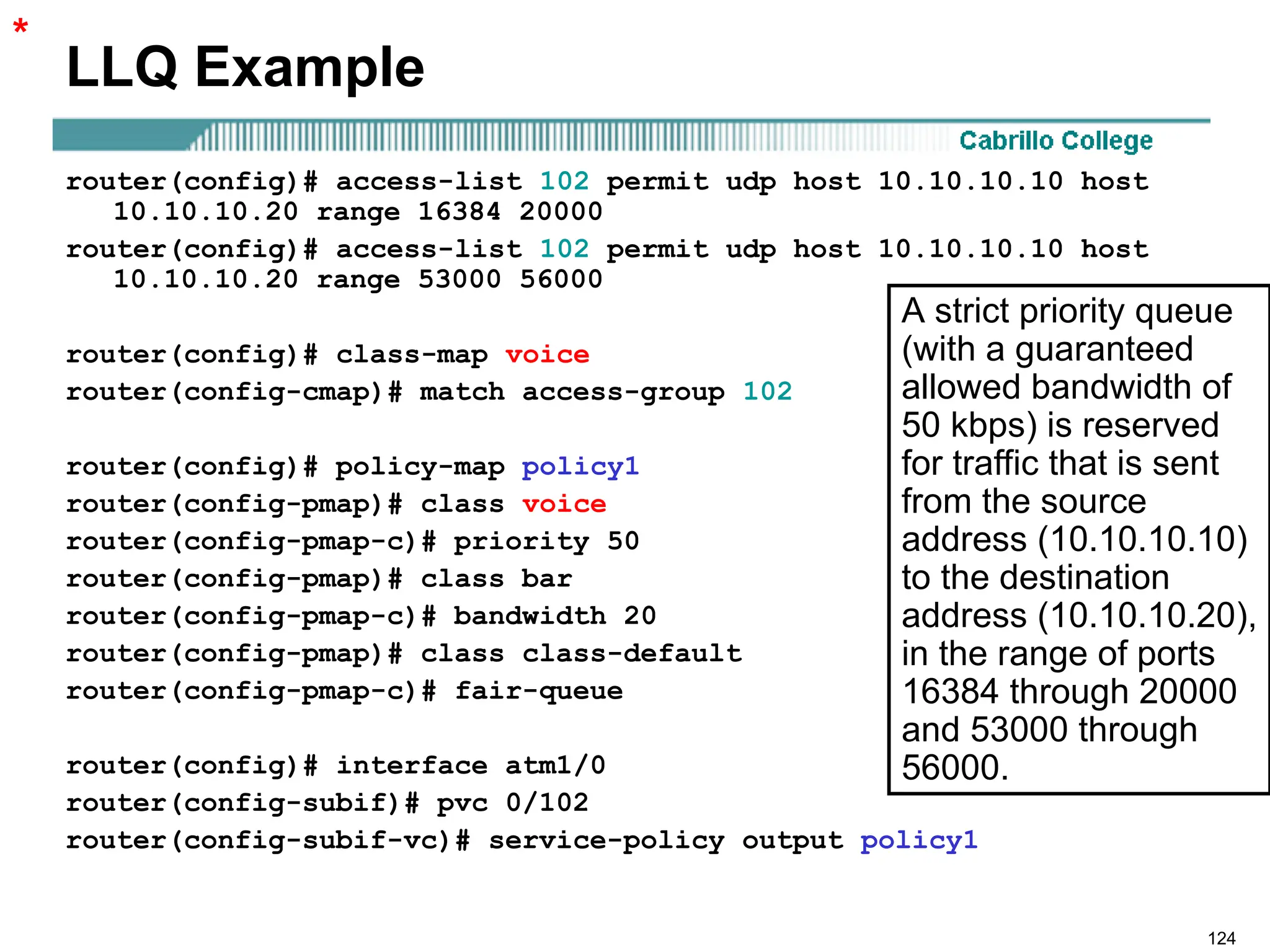 124
LLQ Example
router(config)# access-list 102 permit udp host 10.10.10.10 host
10.10.10.20 range 16384 20000
router(config)# access-list 102 permit udp host 10.10.10.10 host
10.10.10.20 range 53000 56000
router(config)# class-map voice
router(config-cmap)# match access-group 102
router(config)# policy-map policy1
router(config-pmap)# class voice
router(config-pmap-c)# priority 50
router(config-pmap)# class bar
router(config-pmap-c)# bandwidth 20
router(config-pmap)# class class-default
router(config-pmap-c)# fair-queue
router(config)# interface atm1/0
router(config-subif)# pvc 0/102
router(config-subif-vc)# service-policy output policy1
*
A strict priority queue
(with a guaranteed
allowed bandwidth of
50 kbps) is reserved
for traffic that is sent
from the source
address (10.10.10.10)
to the destination
address (10.10.10.20),
in the range of ports
16384 through 20000
and 53000 through
56000.
 