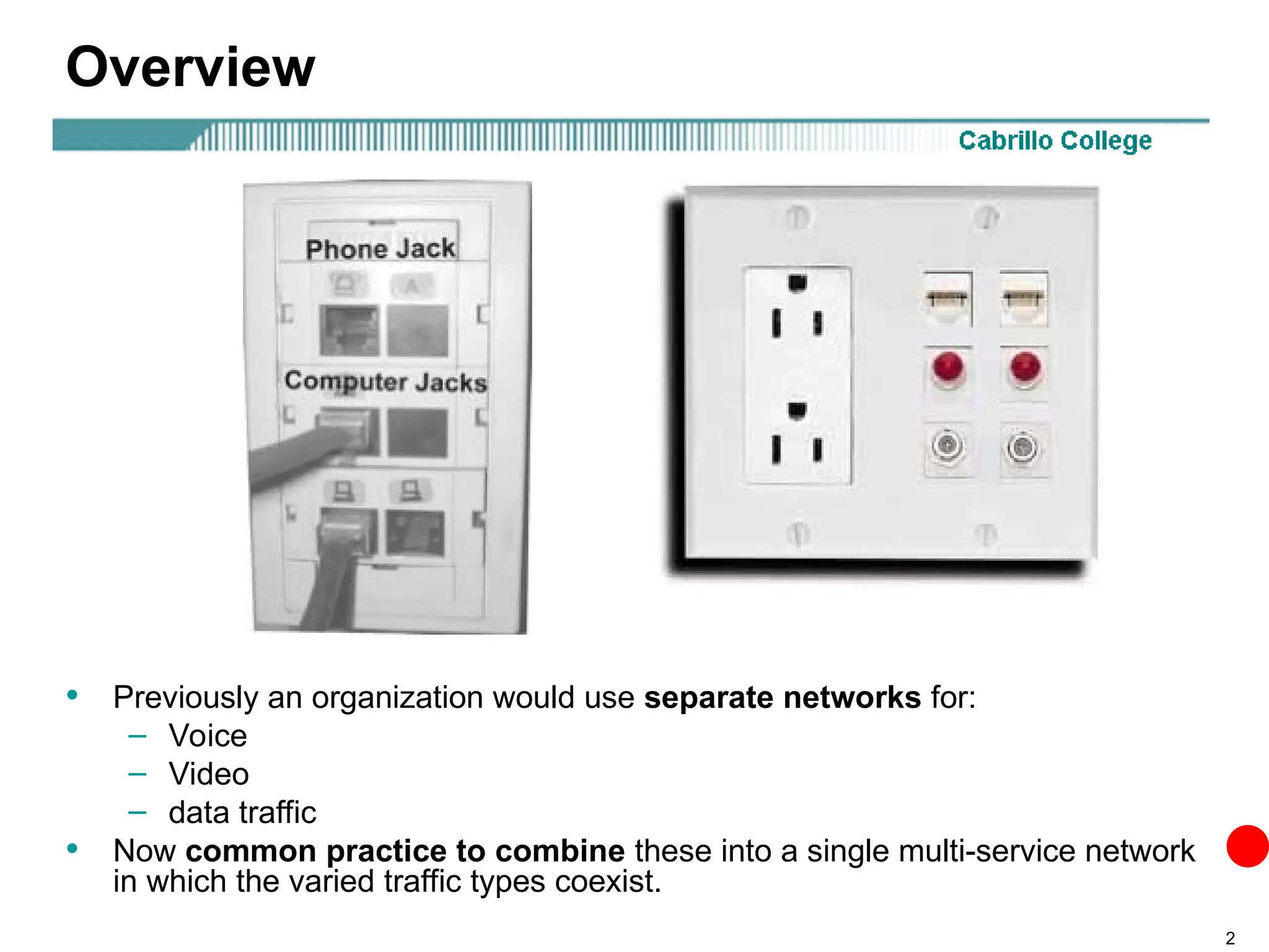 2
Overview
• Previously an organization would use separate networks for:
– Voice
– Video
– data traffic
• Now common practice to combine these into a single multi-service network
in which the varied traffic types coexist.
 