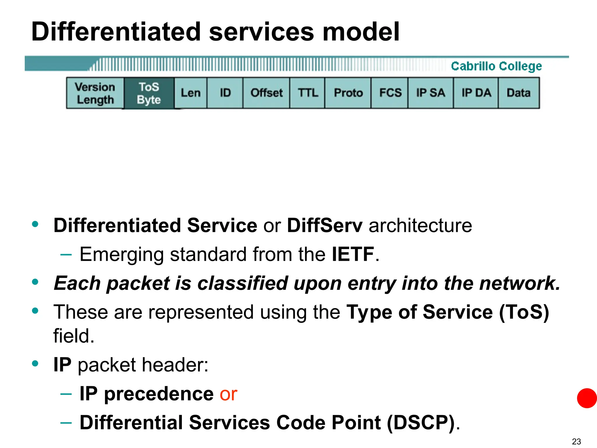 23
Differentiated services model
• Differentiated Service or DiffServ architecture
– Emerging standard from the IETF.
• Each packet is classified upon entry into the network.
• These are represented using the Type of Service (ToS)
field.
• IP packet header:
– IP precedence or
– Differential Services Code Point (DSCP).
 