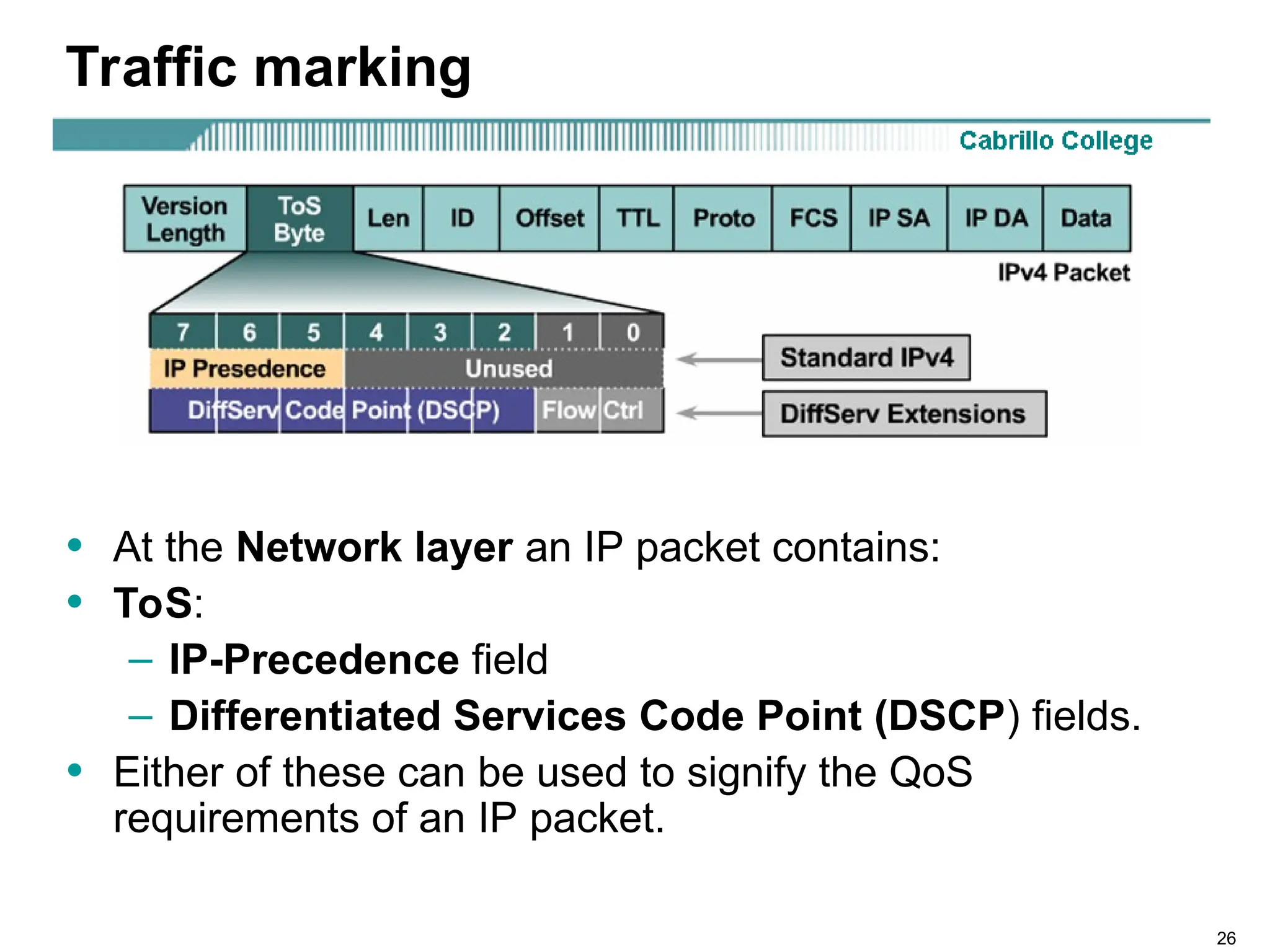26
Traffic marking
• At the Network layer an IP packet contains:
• ToS:
– IP-Precedence field
– Differentiated Services Code Point (DSCP) fields.
• Either of these can be used to signify the QoS
requirements of an IP packet.
 