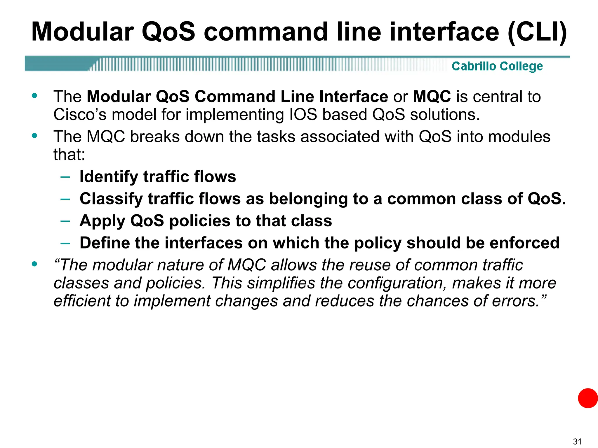 31
Modular QoS command line interface (CLI)
• The Modular QoS Command Line Interface or MQC is central to
Cisco’s model for implementing IOS based QoS solutions.
• The MQC breaks down the tasks associated with QoS into modules
that:
– Identify traffic flows
– Classify traffic flows as belonging to a common class of QoS.
– Apply QoS policies to that class
– Define the interfaces on which the policy should be enforced
• “The modular nature of MQC allows the reuse of common traffic
classes and policies. This simplifies the configuration, makes it more
efficient to implement changes and reduces the chances of errors.”
 