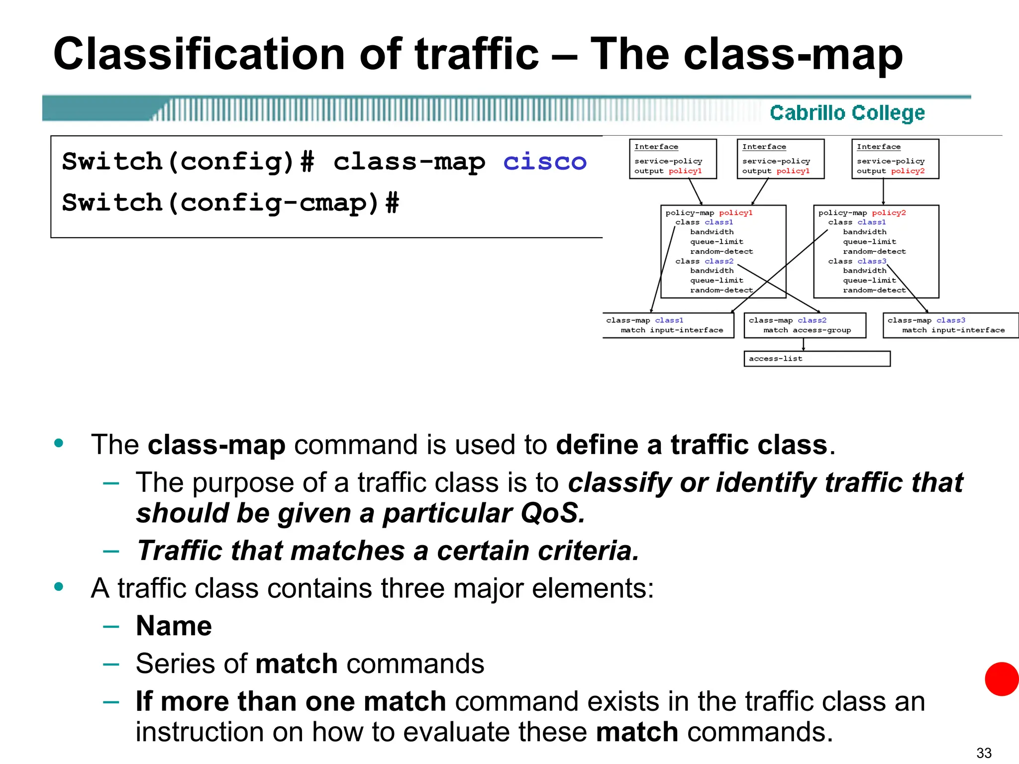 33
Classification of traffic – The class-map
• The class-map command is used to define a traffic class.
– The purpose of a traffic class is to classify or identify traffic that
should be given a particular QoS.
– Traffic that matches a certain criteria.
• A traffic class contains three major elements:
– Name
– Series of match commands
– If more than one match command exists in the traffic class an
instruction on how to evaluate these match commands.
Switch(config)# class-map cisco
Switch(config-cmap)#
 