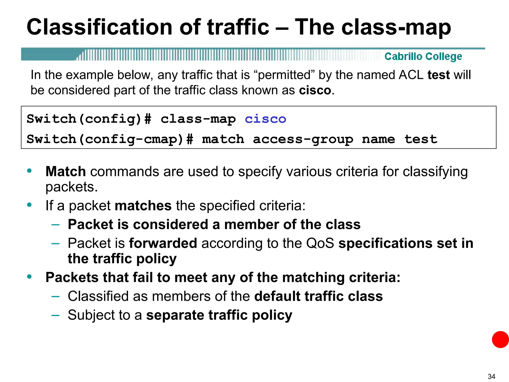 34
Classification of traffic – The class-map
• Match commands are used to specify various criteria for classifying
packets.
• If a packet matches the specified criteria:
– Packet is considered a member of the class
– Packet is forwarded according to the QoS specifications set in
the traffic policy
• Packets that fail to meet any of the matching criteria:
– Classified as members of the default traffic class
– Subject to a separate traffic policy
Switch(config)# class-map cisco
Switch(config-cmap)# match access-group name test
In the example below, any traffic that is “permitted” by the named ACL test will
be considered part of the traffic class known as cisco.
 