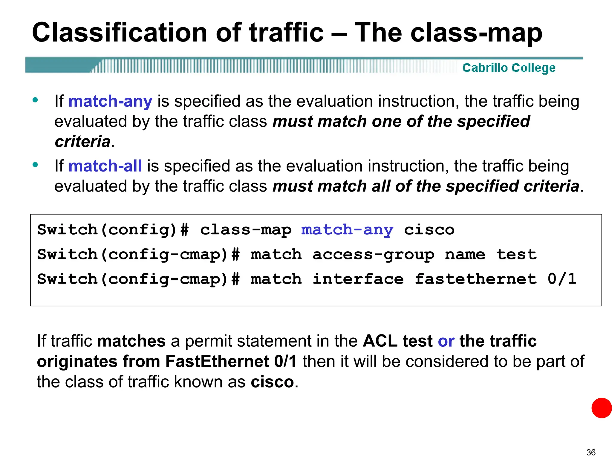36
Classification of traffic – The class-map
• If match-any is specified as the evaluation instruction, the traffic being
evaluated by the traffic class must match one of the specified
criteria.
• If match-all is specified as the evaluation instruction, the traffic being
evaluated by the traffic class must match all of the specified criteria.
Switch(config)# class-map match-any cisco
Switch(config-cmap)# match access-group name test
Switch(config-cmap)# match interface fastethernet 0/1
If traffic matches a permit statement in the ACL test or the traffic
originates from FastEthernet 0/1 then it will be considered to be part of
the class of traffic known as cisco.
 