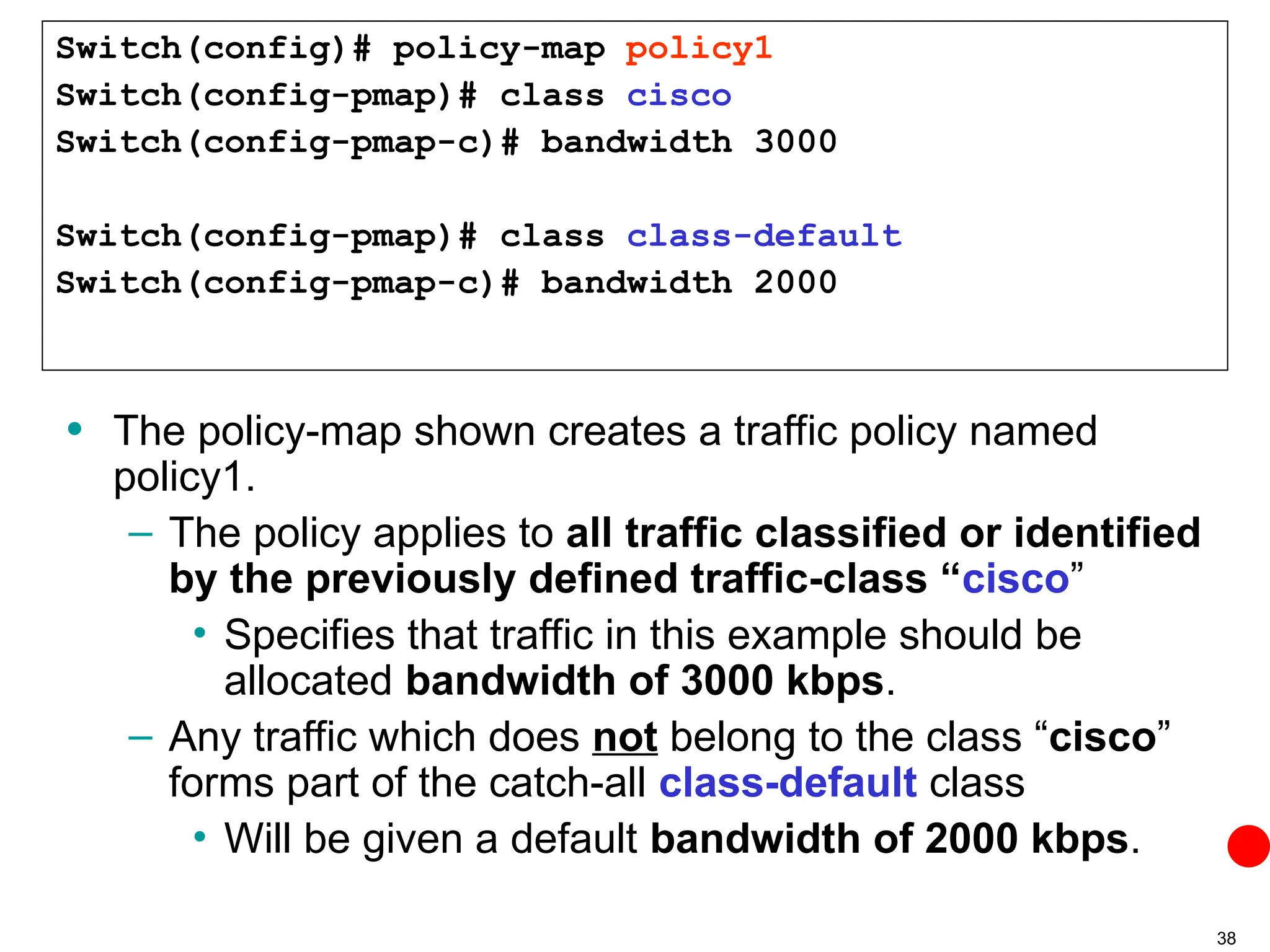 38
• The policy-map shown creates a traffic policy named
policy1.
– The policy applies to all traffic classified or identified
by the previously defined traffic-class “cisco”
• Specifies that traffic in this example should be
allocated bandwidth of 3000 kbps.
– Any traffic which does not belong to the class “cisco”
forms part of the catch-all class-default class
• Will be given a default bandwidth of 2000 kbps.
Switch(config)# policy-map policy1
Switch(config-pmap)# class cisco
Switch(config-pmap-c)# bandwidth 3000
Switch(config-pmap)# class class-default
Switch(config-pmap-c)# bandwidth 2000
 