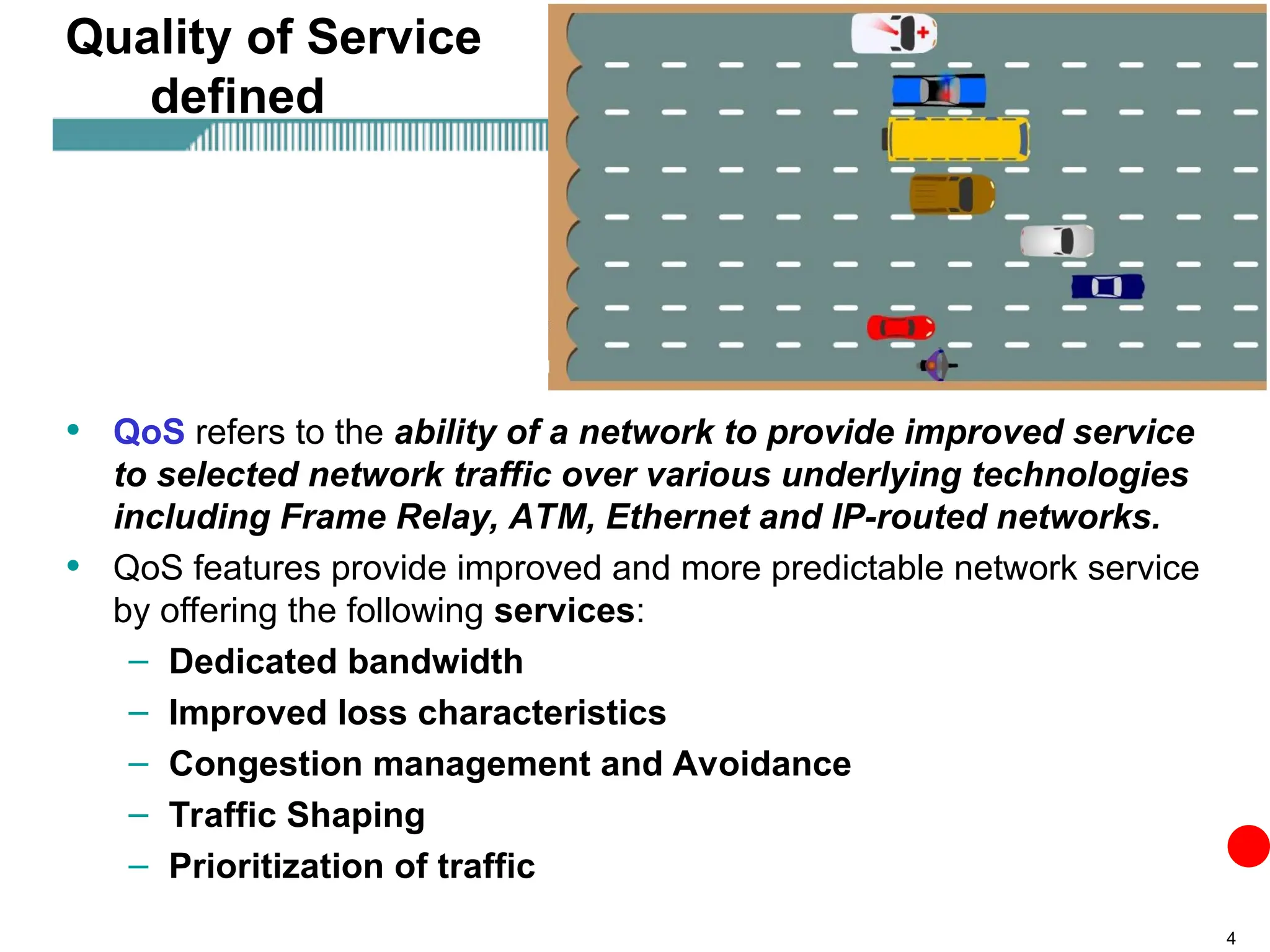 4
Quality of Service
defined
• QoS refers to the ability of a network to provide improved service
to selected network traffic over various underlying technologies
including Frame Relay, ATM, Ethernet and IP-routed networks.
• QoS features provide improved and more predictable network service
by offering the following services:
– Dedicated bandwidth
– Improved loss characteristics
– Congestion management and Avoidance
– Traffic Shaping
– Prioritization of traffic
 
