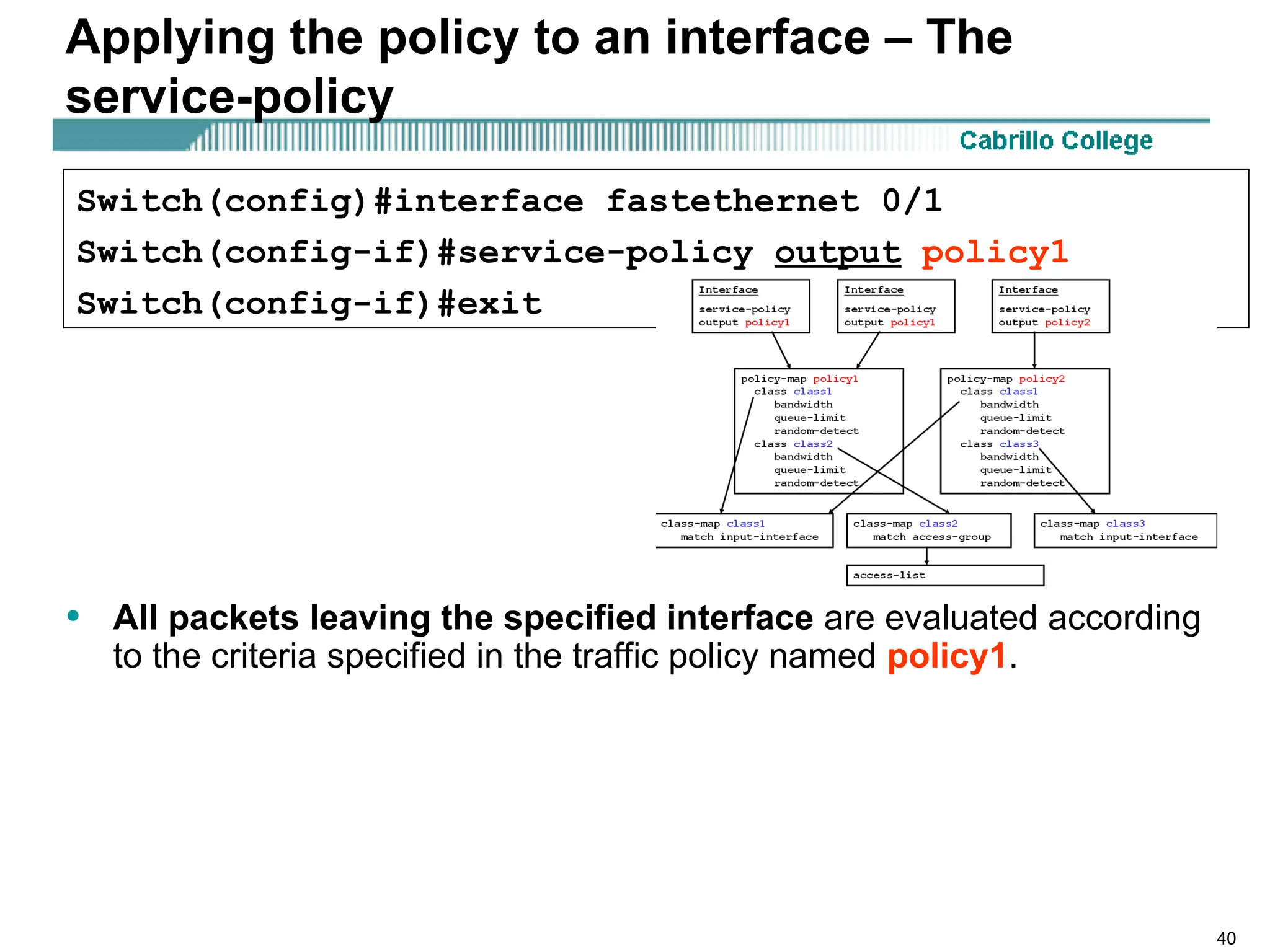 40
Applying the policy to an interface – The
service-policy
• All packets leaving the specified interface are evaluated according
to the criteria specified in the traffic policy named policy1.
Switch(config)#interface fastethernet 0/1
Switch(config-if)#service-policy output policy1
Switch(config-if)#exit
 