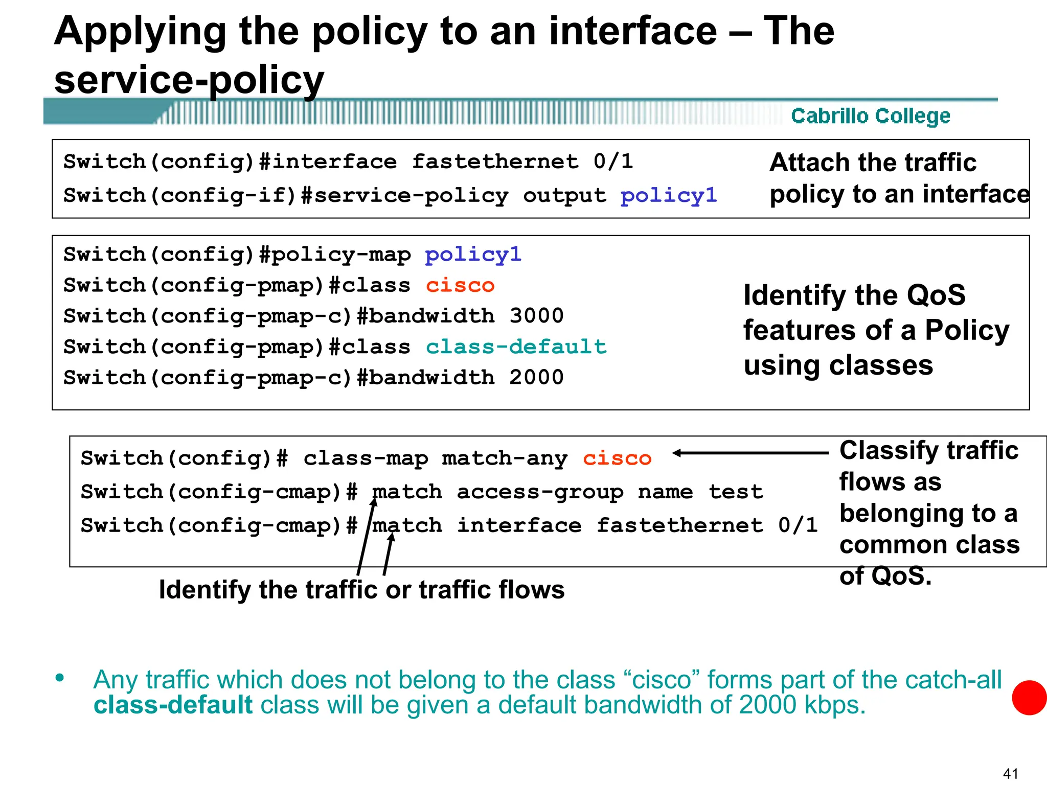41
Applying the policy to an interface – The
service-policy
• Any traffic which does not belong to the class “cisco” forms part of the catch-all
class-default class will be given a default bandwidth of 2000 kbps.
Switch(config)#interface fastethernet 0/1
Switch(config-if)#service-policy output policy1
Switch(config)#policy-map policy1
Switch(config-pmap)#class cisco
Switch(config-pmap-c)#bandwidth 3000
Switch(config-pmap)#class class-default
Switch(config-pmap-c)#bandwidth 2000
Switch(config)# class-map match-any cisco
Switch(config-cmap)# match access-group name test
Switch(config-cmap)# match interface fastethernet 0/1
Attach the traffic
policy to an interface
Identify the QoS
features of a Policy
using classes
Identify the traffic or traffic flows
Classify traffic
flows as
belonging to a
common class
of QoS.
 