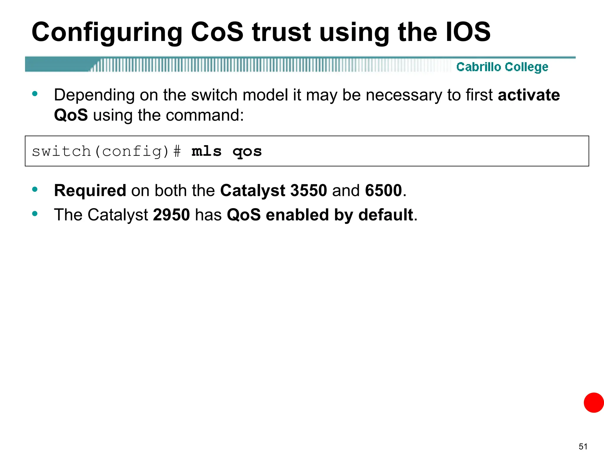 51
Configuring CoS trust using the IOS
• Depending on the switch model it may be necessary to first activate
QoS using the command:
switch(config)# mls qos
• Required on both the Catalyst 3550 and 6500.
• The Catalyst 2950 has QoS enabled by default.
 