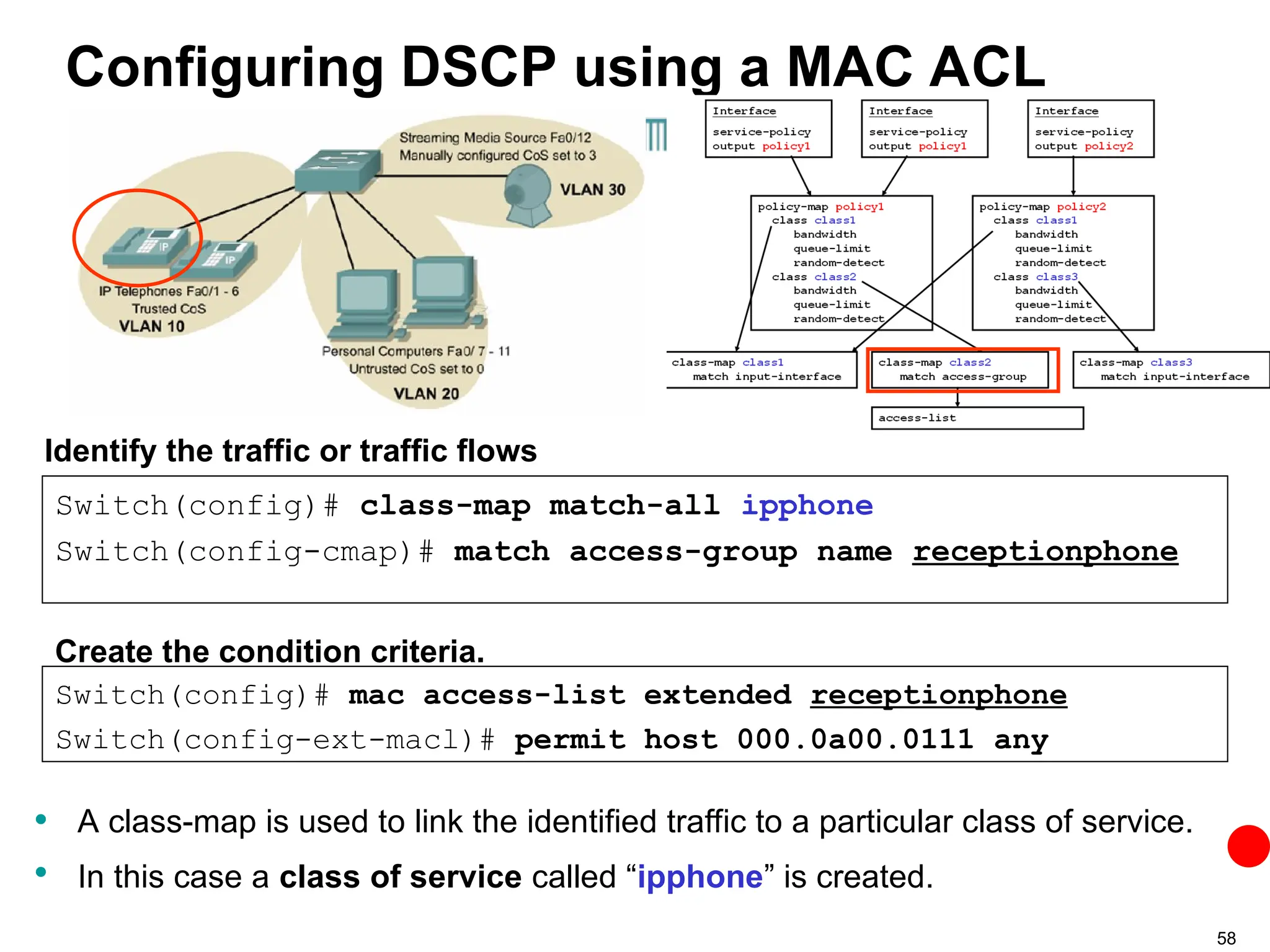 58
Configuring DSCP using a MAC ACL
• A class-map is used to link the identified traffic to a particular class of service.
• In this case a class of service called “ipphone” is created.
Switch(config)# class-map match-all ipphone
Switch(config-cmap)# match access-group name receptionphone
Identify the traffic or traffic flows
Switch(config)# mac access-list extended receptionphone
Switch(config-ext-macl)# permit host 000.0a00.0111 any
Create the condition criteria.
 