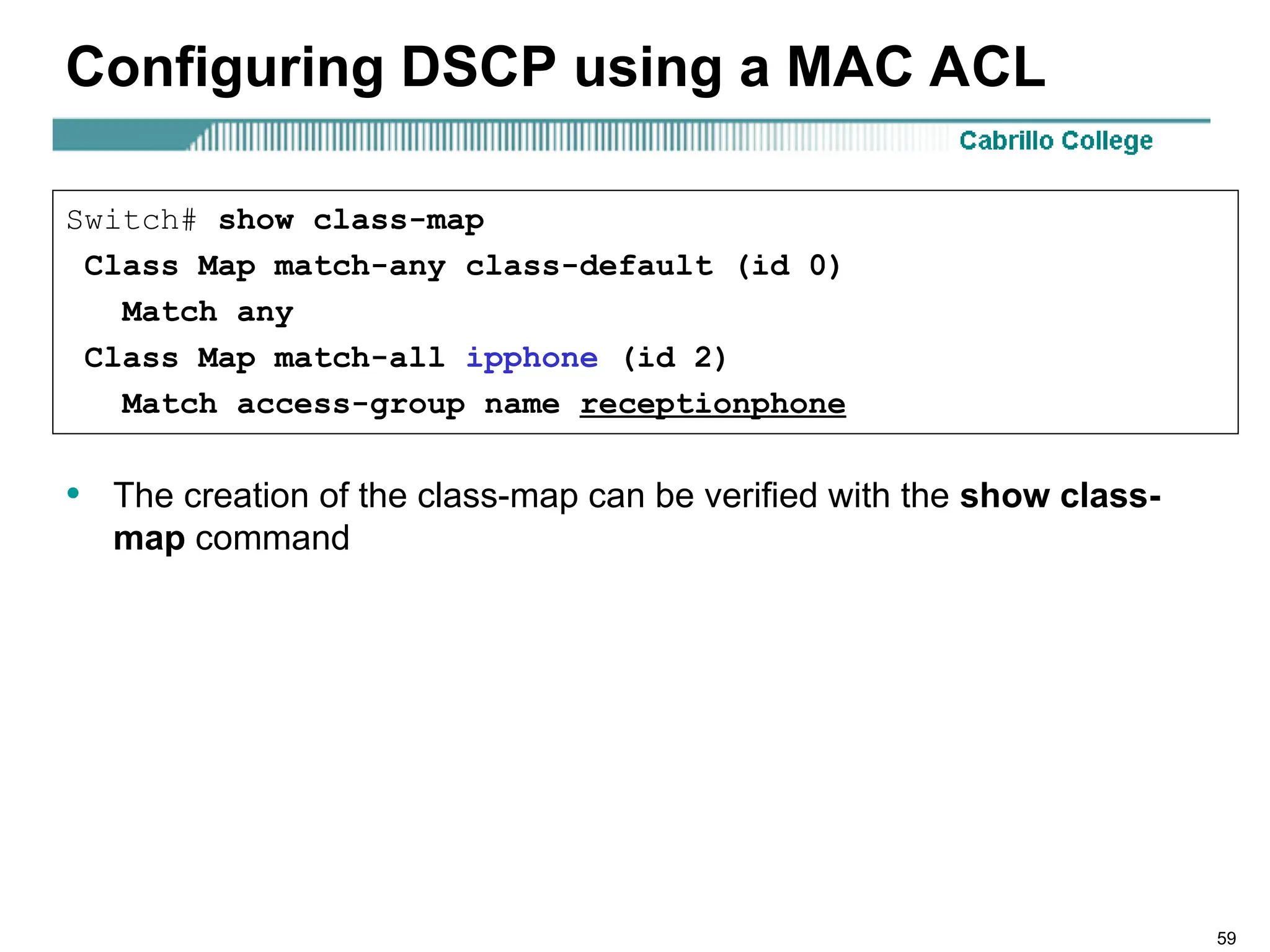 59
Configuring DSCP using a MAC ACL
• The creation of the class-map can be verified with the show class-
map command
Switch# show class-map
Class Map match-any class-default (id 0)
Match any
Class Map match-all ipphone (id 2)
Match access-group name receptionphone
 