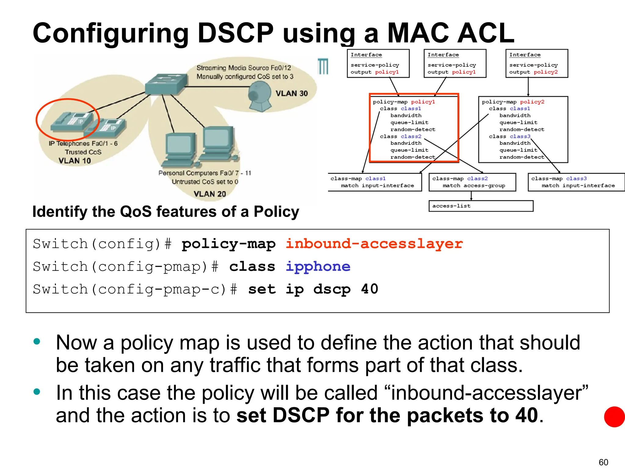 60
Configuring DSCP using a MAC ACL
• Now a policy map is used to define the action that should
be taken on any traffic that forms part of that class.
• In this case the policy will be called “inbound-accesslayer”
and the action is to set DSCP for the packets to 40.
Switch(config)# policy-map inbound-accesslayer
Switch(config-pmap)# class ipphone
Switch(config-pmap-c)# set ip dscp 40
Identify the QoS features of a Policy
 