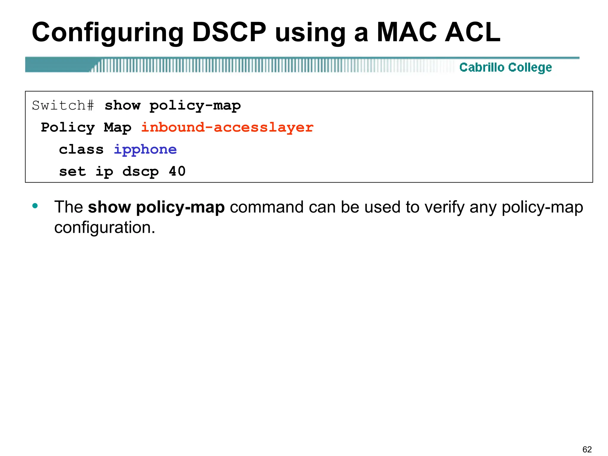 62
Configuring DSCP using a MAC ACL
• The show policy-map command can be used to verify any policy-map
configuration.
Switch# show policy-map
Policy Map inbound-accesslayer
class ipphone
set ip dscp 40
 