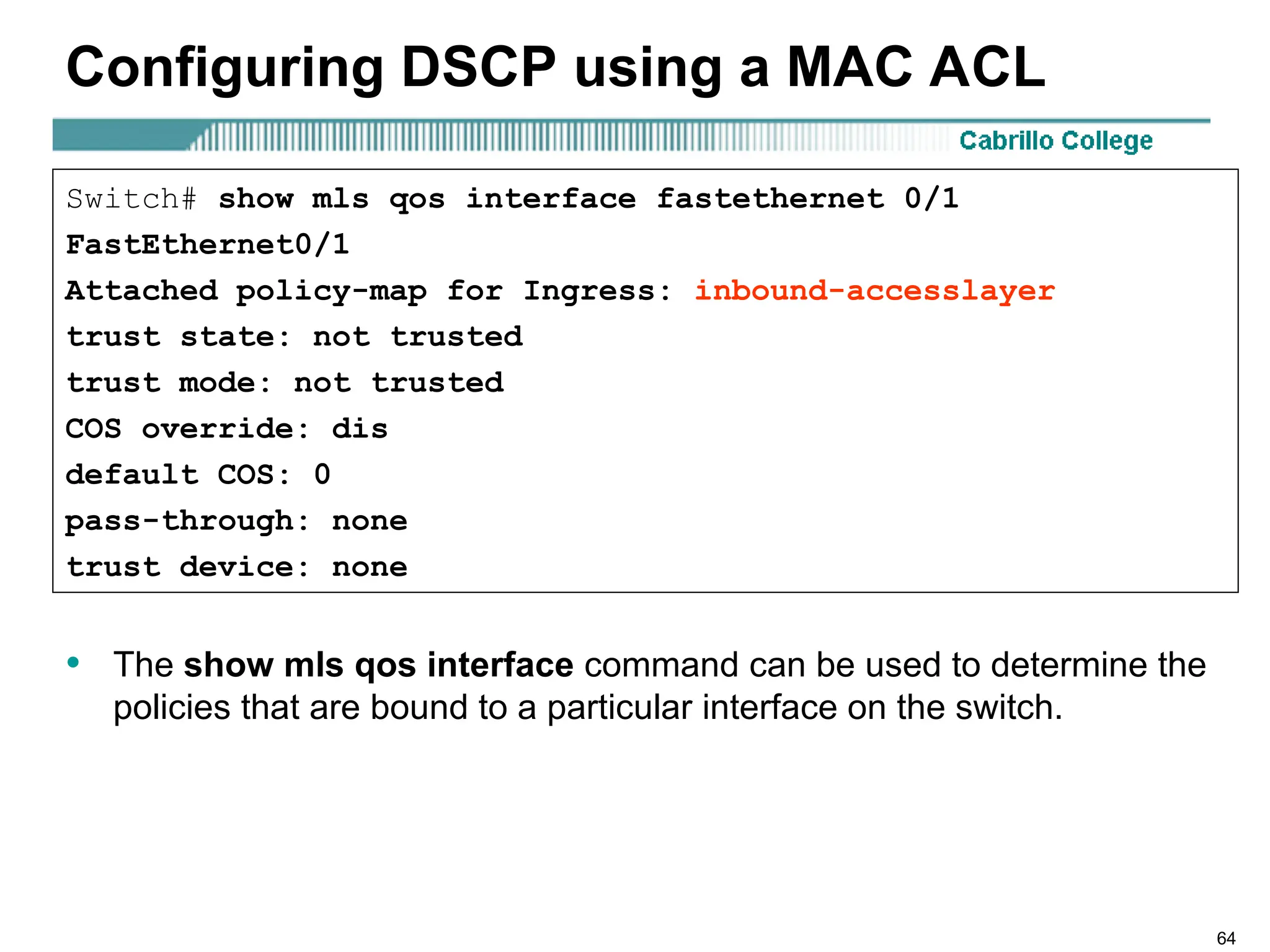 64
Configuring DSCP using a MAC ACL
• The show mls qos interface command can be used to determine the
policies that are bound to a particular interface on the switch.
Switch# show mls qos interface fastethernet 0/1
FastEthernet0/1
Attached policy-map for Ingress: inbound-accesslayer
trust state: not trusted
trust mode: not trusted
COS override: dis
default COS: 0
pass-through: none
trust device: none
 