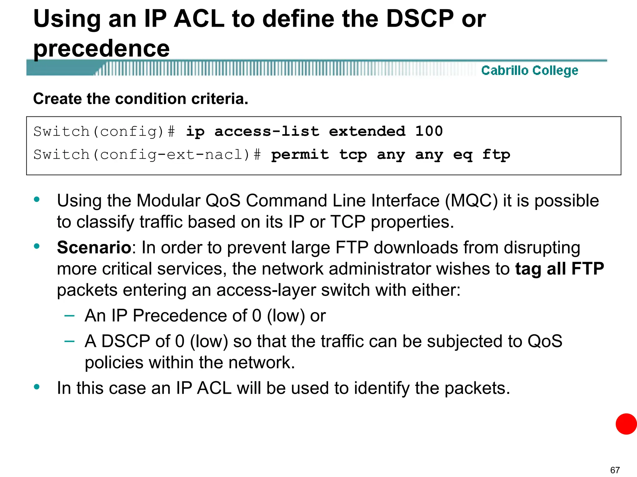 67
Using an IP ACL to define the DSCP or
precedence
• Using the Modular QoS Command Line Interface (MQC) it is possible
to classify traffic based on its IP or TCP properties.
• Scenario: In order to prevent large FTP downloads from disrupting
more critical services, the network administrator wishes to tag all FTP
packets entering an access-layer switch with either:
– An IP Precedence of 0 (low) or
– A DSCP of 0 (low) so that the traffic can be subjected to QoS
policies within the network.
• In this case an IP ACL will be used to identify the packets.
Switch(config)# ip access-list extended 100
Switch(config-ext-nacl)# permit tcp any any eq ftp
Create the condition criteria.
 