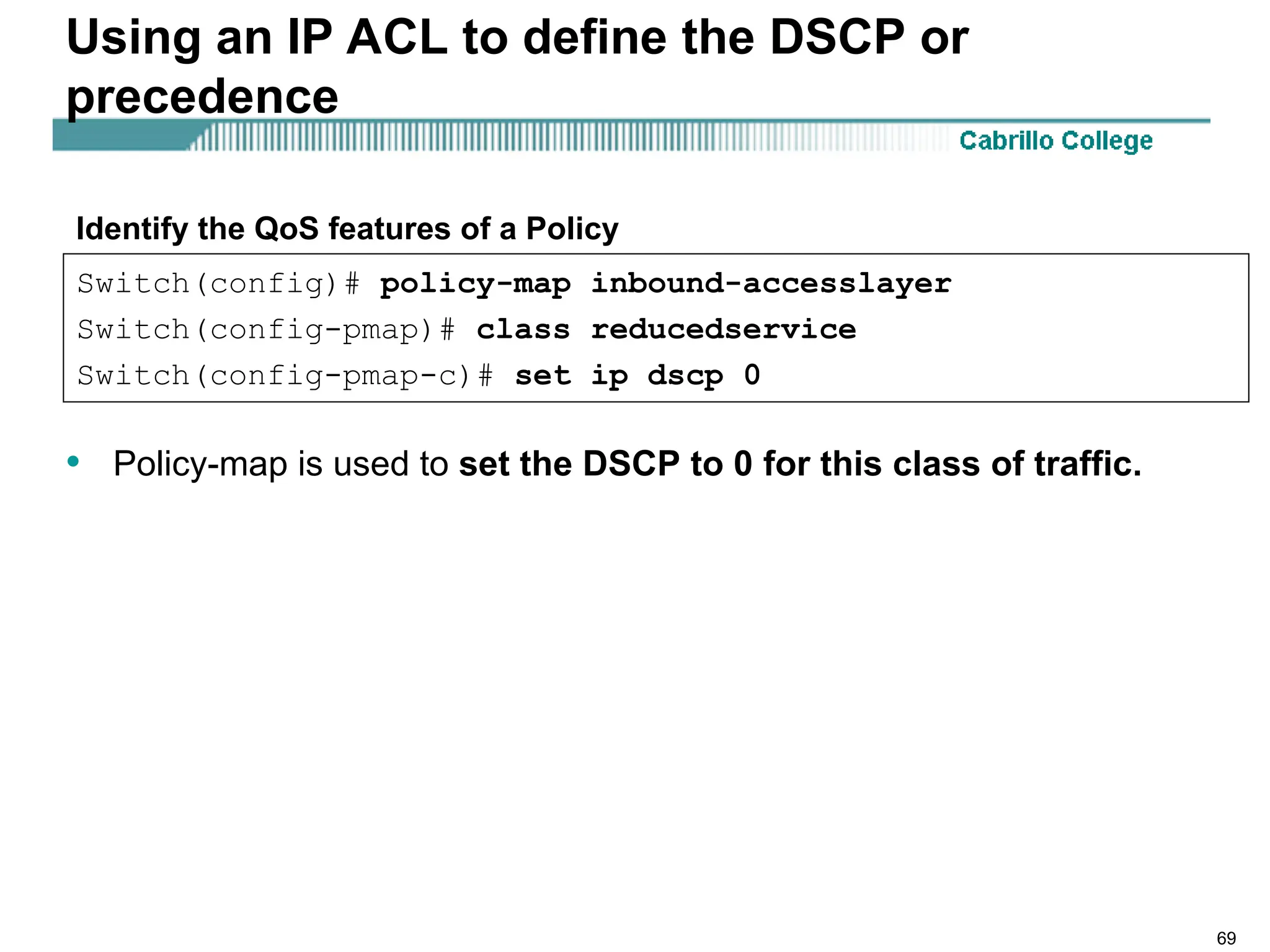 69
Using an IP ACL to define the DSCP or
precedence
• Policy-map is used to set the DSCP to 0 for this class of traffic.
Switch(config)# policy-map inbound-accesslayer
Switch(config-pmap)# class reducedservice
Switch(config-pmap-c)# set ip dscp 0
Identify the QoS features of a Policy
 