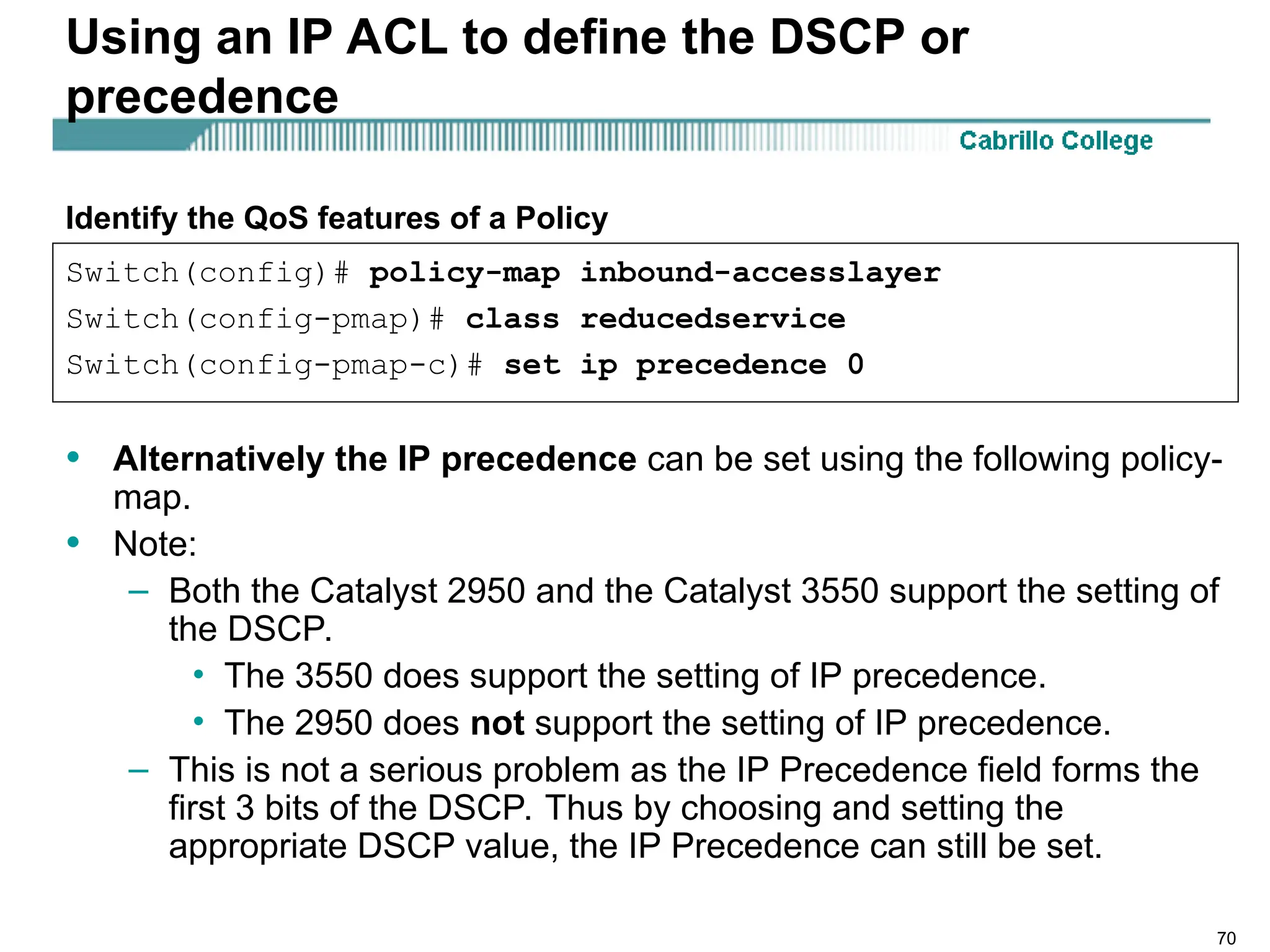 70
Using an IP ACL to define the DSCP or
precedence
• Alternatively the IP precedence can be set using the following policy-
map.
• Note:
– Both the Catalyst 2950 and the Catalyst 3550 support the setting of
the DSCP.
• The 3550 does support the setting of IP precedence.
• The 2950 does not support the setting of IP precedence.
– This is not a serious problem as the IP Precedence field forms the
first 3 bits of the DSCP. Thus by choosing and setting the
appropriate DSCP value, the IP Precedence can still be set.
Switch(config)# policy-map inbound-accesslayer
Switch(config-pmap)# class reducedservice
Switch(config-pmap-c)# set ip precedence 0
Identify the QoS features of a Policy
 
