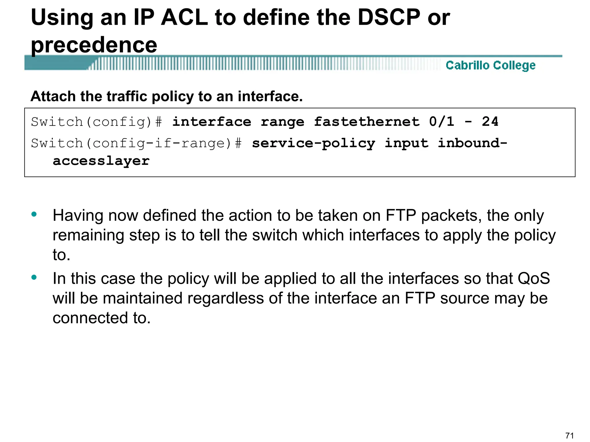 71
Using an IP ACL to define the DSCP or
precedence
• Having now defined the action to be taken on FTP packets, the only
remaining step is to tell the switch which interfaces to apply the policy
to.
• In this case the policy will be applied to all the interfaces so that QoS
will be maintained regardless of the interface an FTP source may be
connected to.
Switch(config)# interface range fastethernet 0/1 - 24
Switch(config-if-range)# service-policy input inbound-
accesslayer
Attach the traffic policy to an interface.
 