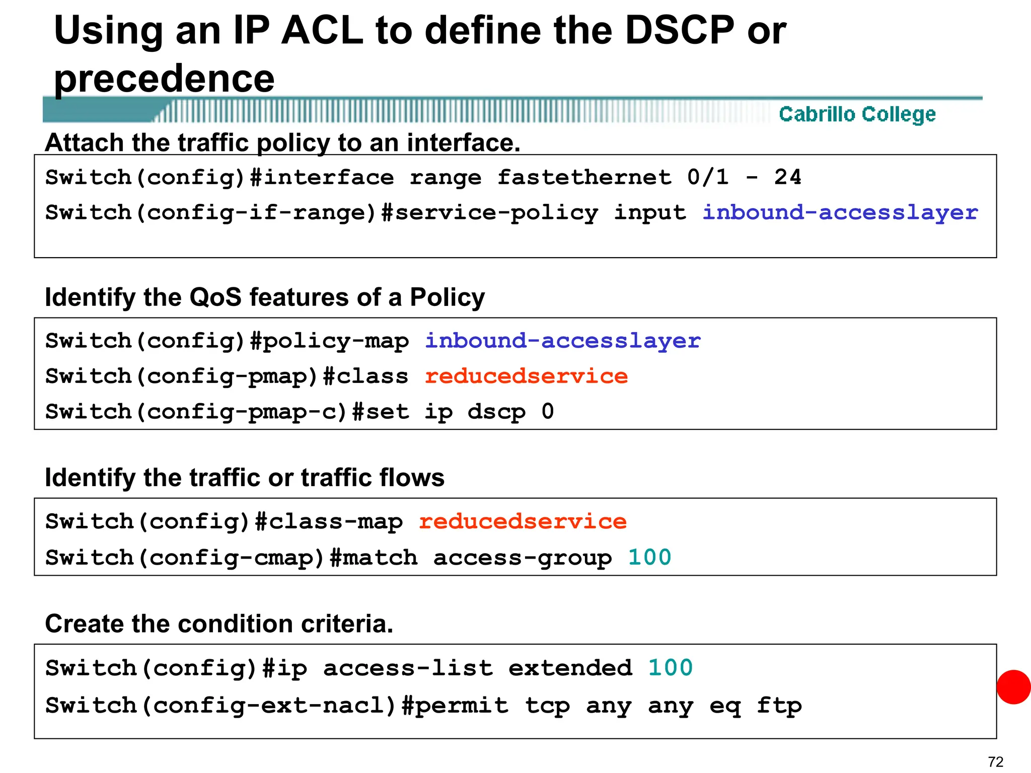 72
Using an IP ACL to define the DSCP or
precedence
Switch(config)#ip access-list extended 100
Switch(config-ext-nacl)#permit tcp any any eq ftp
Switch(config)#class-map reducedservice
Switch(config-cmap)#match access-group 100
Switch(config)#policy-map inbound-accesslayer
Switch(config-pmap)#class reducedservice
Switch(config-pmap-c)#set ip dscp 0
Switch(config)#interface range fastethernet 0/1 - 24
Switch(config-if-range)#service-policy input inbound-accesslayer
Attach the traffic policy to an interface.
Identify the QoS features of a Policy
Identify the traffic or traffic flows
Create the condition criteria.
 