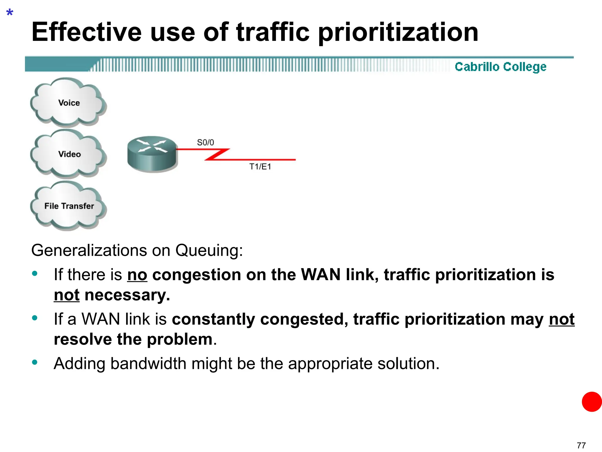 77
Effective use of traffic prioritization
Generalizations on Queuing:
• If there is no congestion on the WAN link, traffic prioritization is
not necessary.
• If a WAN link is constantly congested, traffic prioritization may not
resolve the problem.
• Adding bandwidth might be the appropriate solution.
*
 