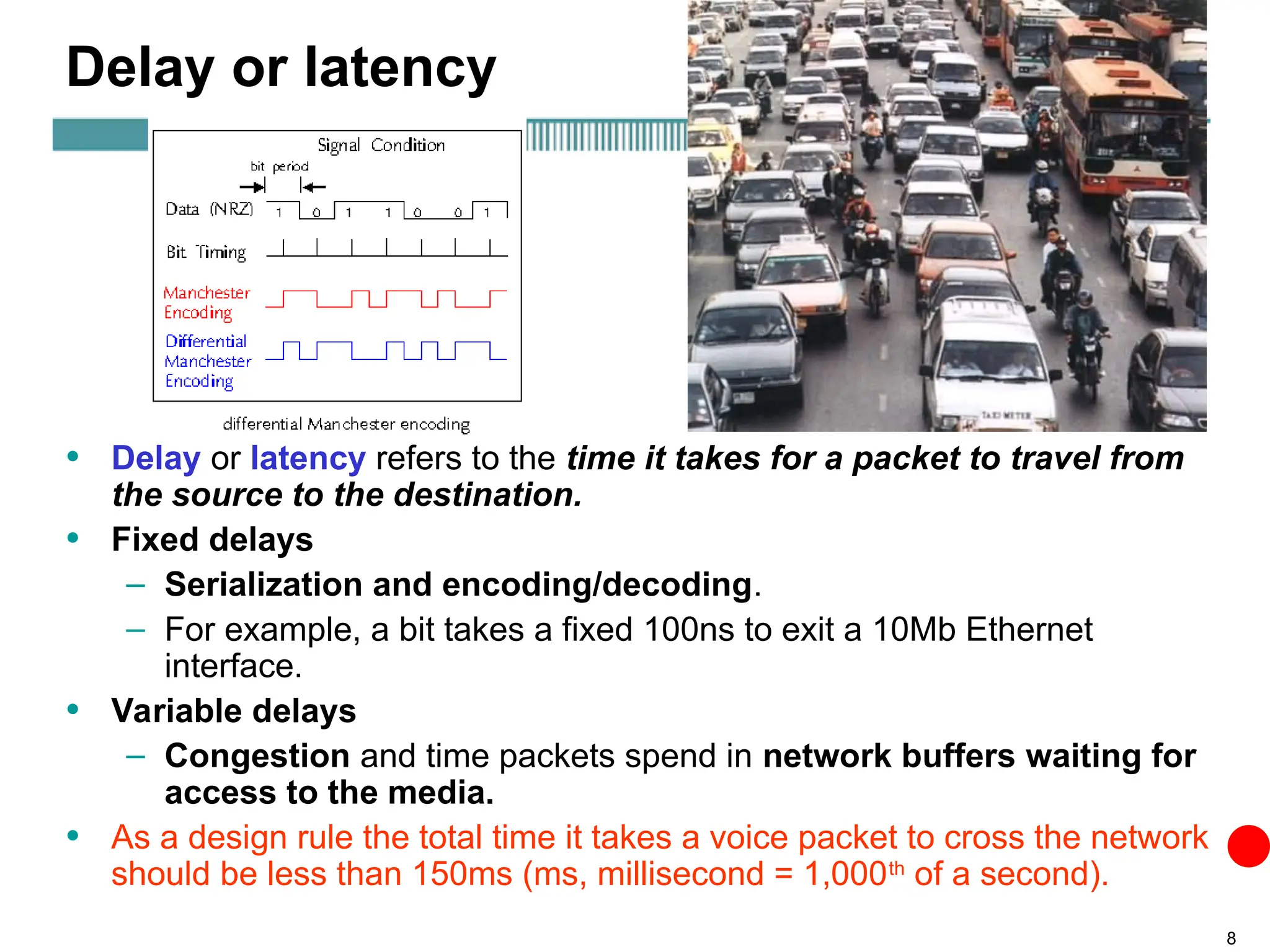 8
Delay or latency
• Delay or latency refers to the time it takes for a packet to travel from
the source to the destination.
• Fixed delays
– Serialization and encoding/decoding.
– For example, a bit takes a fixed 100ns to exit a 10Mb Ethernet
interface.
• Variable delays
– Congestion and time packets spend in network buffers waiting for
access to the media.
• As a design rule the total time it takes a voice packet to cross the network
should be less than 150ms (ms, millisecond = 1,000th
of a second).
 