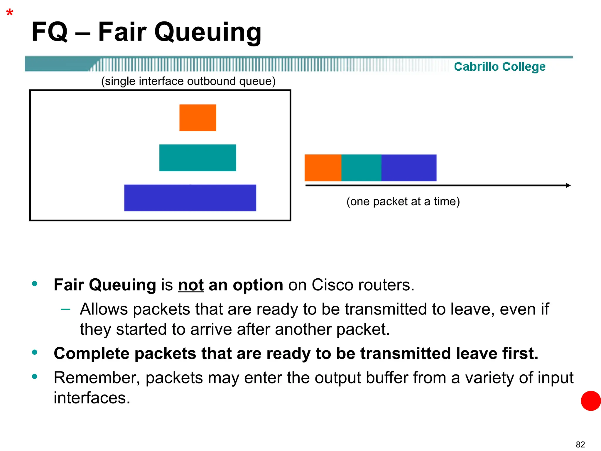 82
FQ – Fair Queuing
• Fair Queuing is not an option on Cisco routers.
– Allows packets that are ready to be transmitted to leave, even if
they started to arrive after another packet.
• Complete packets that are ready to be transmitted leave first.
• Remember, packets may enter the output buffer from a variety of input
interfaces.
(single interface outbound queue)
(one packet at a time)
*
 