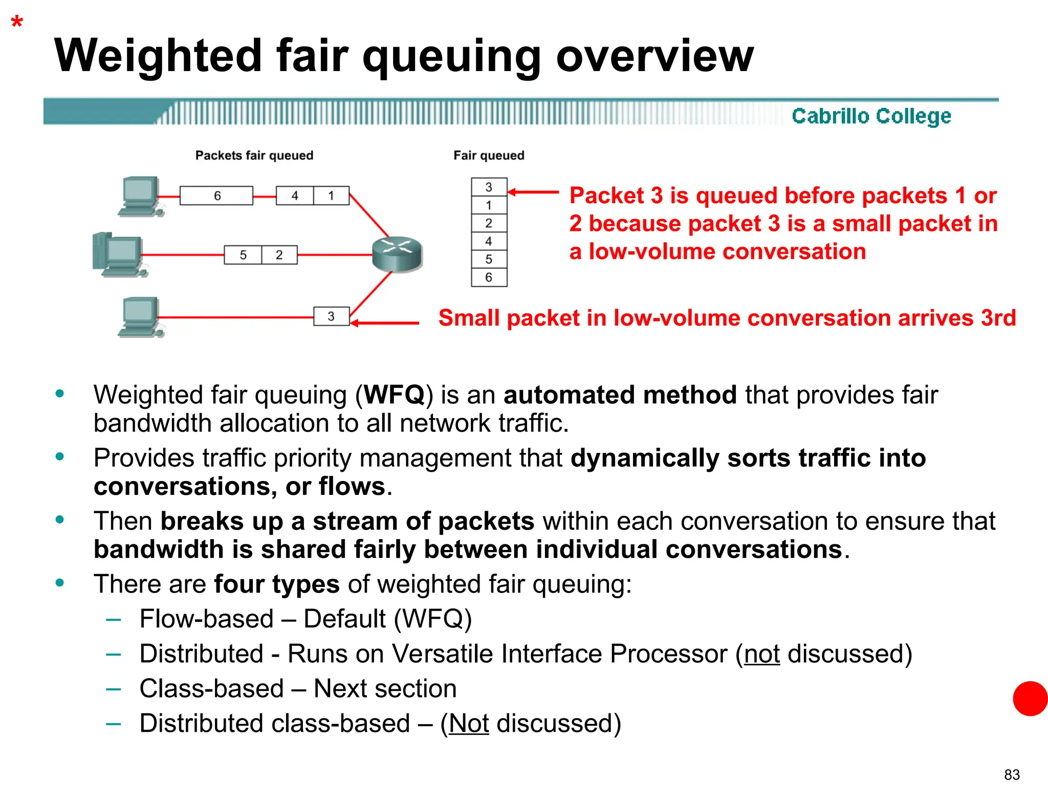 83
Weighted fair queuing overview
• Weighted fair queuing (WFQ) is an automated method that provides fair
bandwidth allocation to all network traffic.
• Provides traffic priority management that dynamically sorts traffic into
conversations, or flows.
• Then breaks up a stream of packets within each conversation to ensure that
bandwidth is shared fairly between individual conversations.
• There are four types of weighted fair queuing:
– Flow-based – Default (WFQ)
– Distributed - Runs on Versatile Interface Processor (not discussed)
– Class-based – Next section
– Distributed class-based – (Not discussed)
*
Packet 3 is queued before packets 1 or
2 because packet 3 is a small packet in
a low-volume conversation
Small packet in low-volume conversation arrives 3rd
 