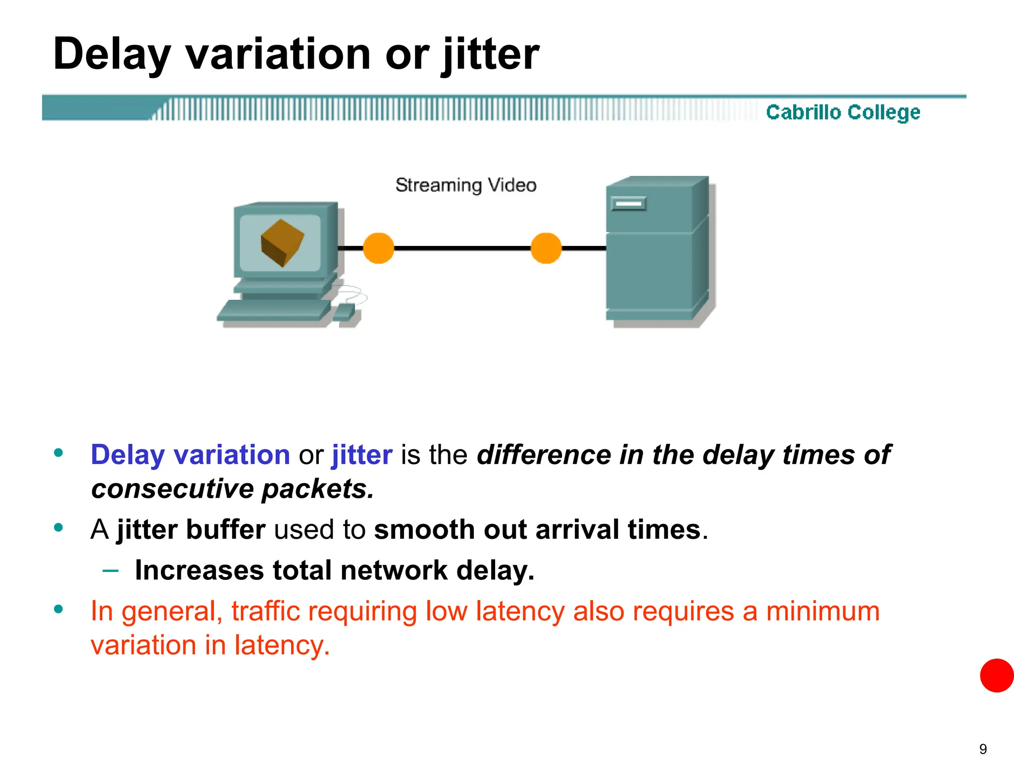 9
Delay variation or jitter
• Delay variation or jitter is the difference in the delay times of
consecutive packets.
• A jitter buffer used to smooth out arrival times.
– Increases total network delay.
• In general, traffic requiring low latency also requires a minimum
variation in latency.
 