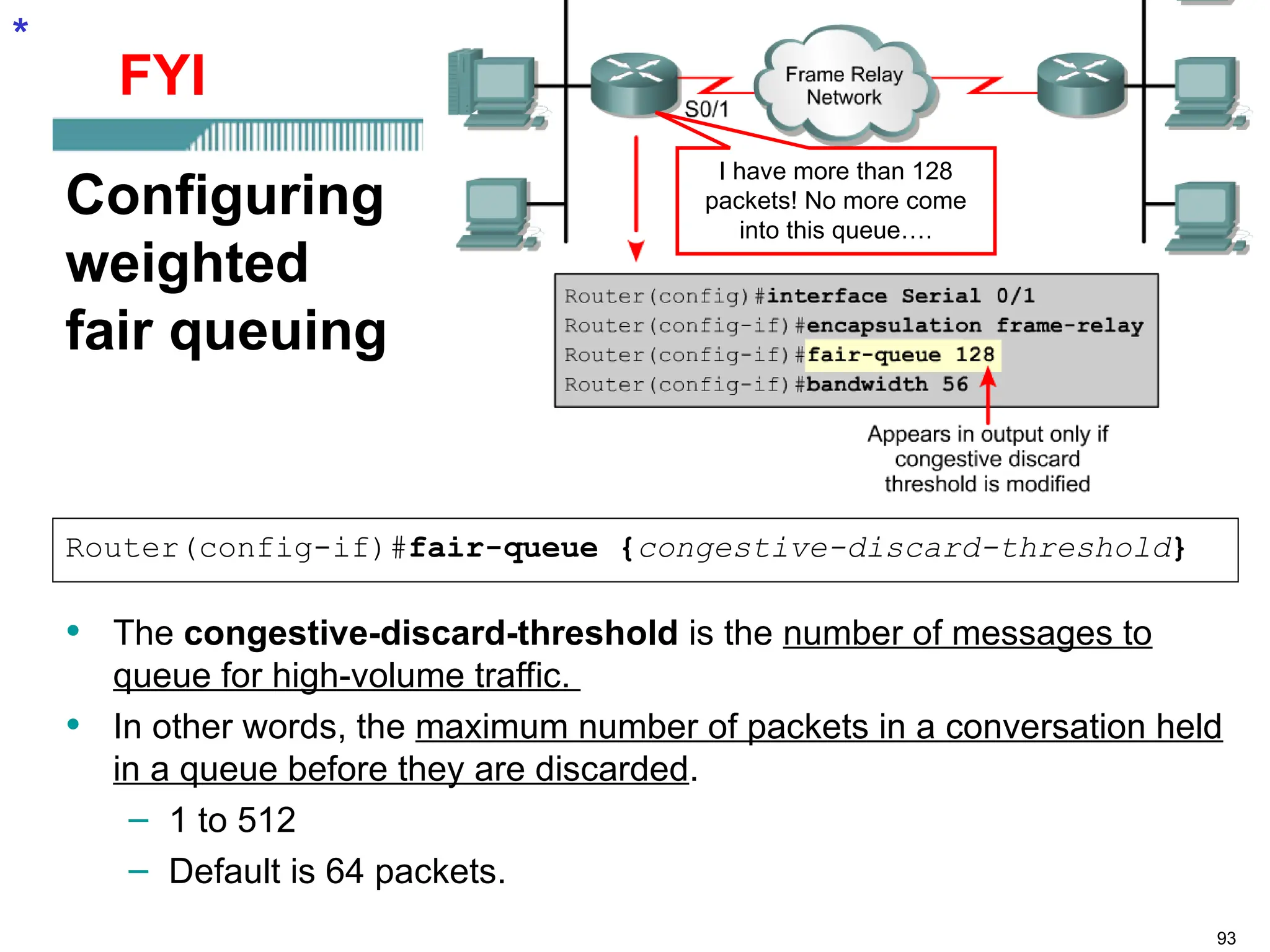 93
Configuring
weighted
fair queuing
• The congestive-discard-threshold is the number of messages to
queue for high-volume traffic.
• In other words, the maximum number of packets in a conversation held
in a queue before they are discarded.
– 1 to 512
– Default is 64 packets.
Router(config-if)#fair-queue {congestive-discard-threshold}
*
I have more than 128
packets! No more come
into this queue….
FYI
 