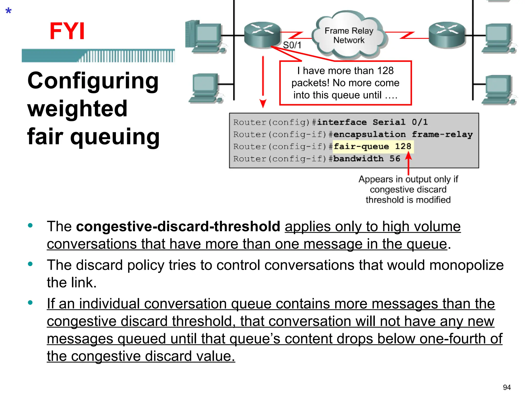 94
Configuring
weighted
fair queuing
• The congestive-discard-threshold applies only to high volume
conversations that have more than one message in the queue.
• The discard policy tries to control conversations that would monopolize
the link.
• If an individual conversation queue contains more messages than the
congestive discard threshold, that conversation will not have any new
messages queued until that queue’s content drops below one-fourth of
the congestive discard value.
*
I have more than 128
packets! No more come
into this queue until ….
FYI
 