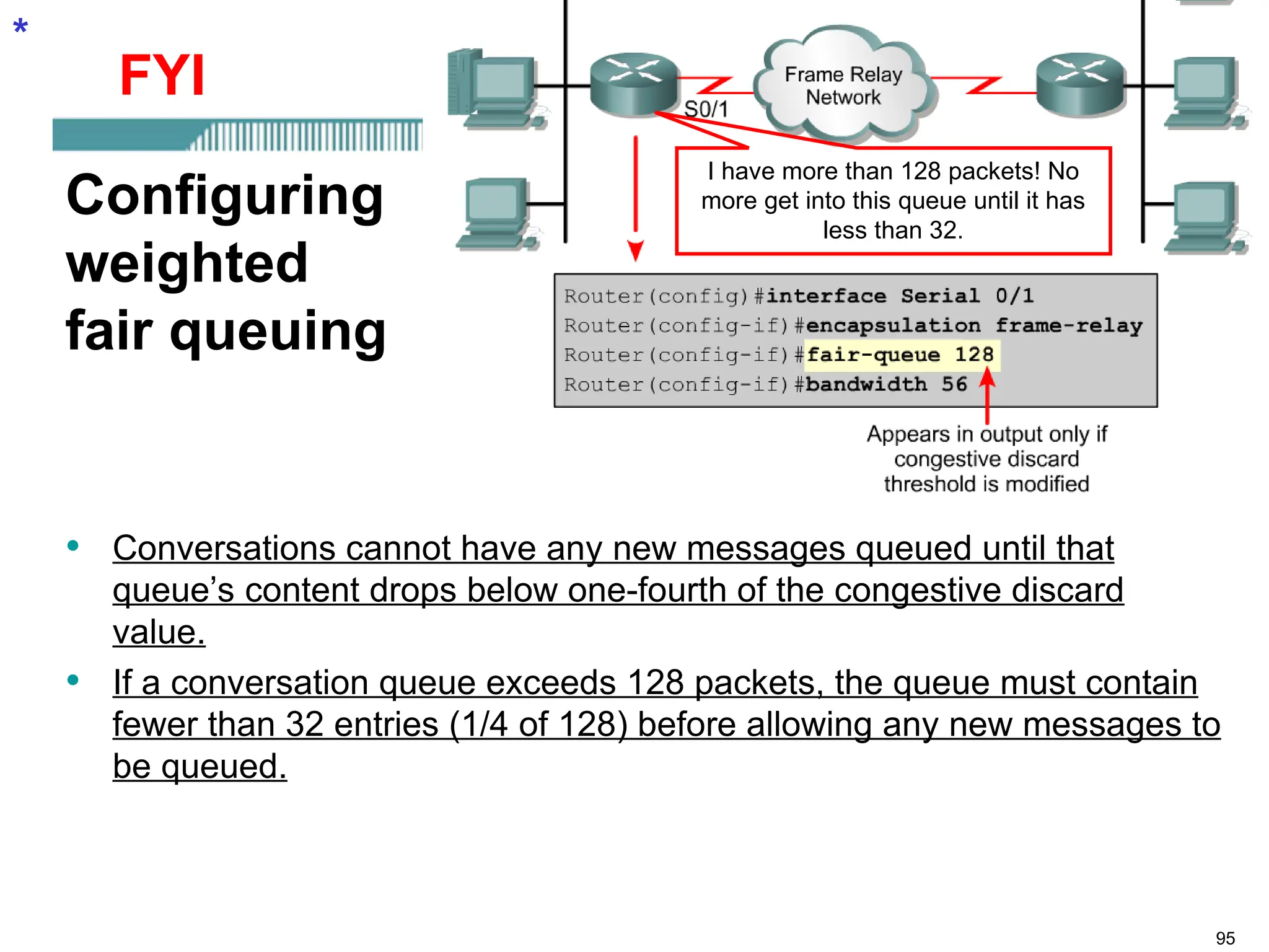 95
Configuring
weighted
fair queuing
• Conversations cannot have any new messages queued until that
queue’s content drops below one-fourth of the congestive discard
value.
• If a conversation queue exceeds 128 packets, the queue must contain
fewer than 32 entries (1/4 of 128) before allowing any new messages to
be queued.
*
I have more than 128 packets! No
more get into this queue until it has
less than 32.
FYI
 