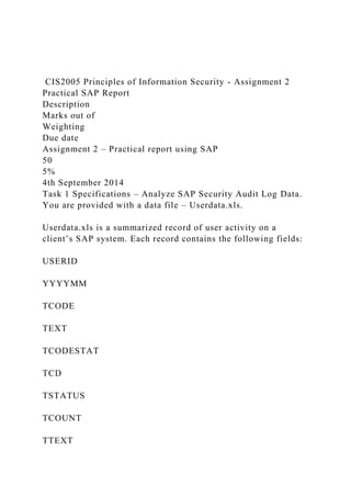 CIS2005 Principles of Information Security - Assignment 2
Practical SAP Report
Description
Marks out of
Weighting
Due date
Assignment 2 – Practical report using SAP
50
5%
4th September 2014
Task 1 Specifications – Analyze SAP Security Audit Log Data.
You are provided with a data file – Userdata.xls.
Userdata.xls is a summarized record of user activity on a
client’s SAP system. Each record contains the following fields:
USERID
YYYYMM
TCODE
TEXT
TCODESTAT
TCD
TSTATUS
TCOUNT
TTEXT
 