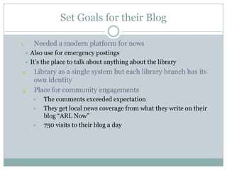 Set Goals for their BlogNeeded a modern platform for newsAlso use for emergency postingsIt’s the place to talk about anything about the libraryLibrary as a single system but each library branch has its own identityPlace for community engagementsThe comments exceeded expectationThey get local news coverage from what they write on their blog “ARL Now”750 visits to their blog a day